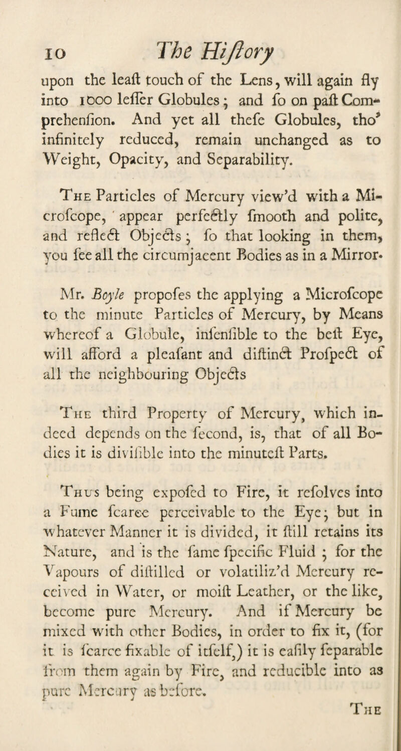 upon the leaft touch of the Lens, will again fly into iDoo lefler Globules; and fo on paflCom- prehenfion. And yet all thefe Globules, tho^ infinitely reduced, remain unchanged as to Weight, Opacity, and Separability. The Particles of Mercury view’d with a Mi- crofcope, ' appear pcrfeftly fmooth and polite, and refleft Objc6ls ; fo that looking in them, you fee all the circumjacent Bodies as in a Mirror* Mr. Boyle propofes the applying a Microfcope to the minute Particles of Mercury, by Means whereof a Globule, infenlible to the bell Eye, will afford a pleafant and diftinct Profpeft of all the neighbouring Objects The third Property of Mercury, which in¬ deed depends on the fecond, is, that of all Bo¬ dies it is diviiible into the minuteff Parts. • Thus being expofed to Fire, it rcfolvcs into a Fume fcaree perceivable to the Eye; but in whatever Manner it is divided, it (till retains its Nature, and is the fame fpcciflc Fluid ; for the Vapours of ditlilled or volatiliz’d Mercury re¬ ceived in Water, or moift Leather, or the like, become pure Mercury. And if Mercury be mixed wdth other Bodies, in order to fix it, (for it is I'carce fixable of itfelf,) it is eafily feparablc from them again by Fire, and reducible into as pure Mercury as before.