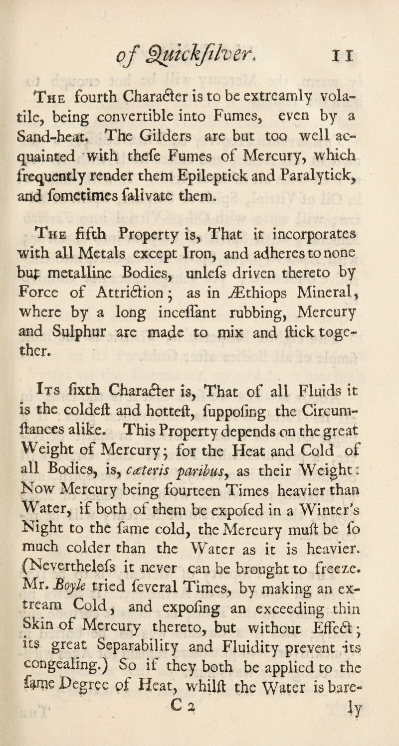 The fourth Chara6ler is to be extreamly vola¬ tile, being convertible into Fumes, even by a Sand-heat, The Gilders are but too well ac¬ quainted 'with thefe Fumes of Mercury, which frequently render them Epileptick and Paralytick, and fomctimcs falivate them. The fifth Property is, That it incorporates with all Metals except Iron, and adheres to none bu;: metalline Bodies, unlefs driven thereto by Force of Attri6tion • as in JSthiops Mineral, where by a long inceflant rubbing. Mercury and Sulphur are made to mix and flick toge¬ ther. Its fixth Chara(5ter is, That of all Fluids it is the coldeft and hottefl, fuppofing the Circum- flances alike. This Property depends on the great Weight of Mercury • for the Heat and Cold of all Bodies, \Sy cateris parihusy as their Weight: Now Mercury being fourteen Times heavier than Water, if both of them be expofed in a Winter’s Night to the fame cold, the Mercury mufl be fo much colder than the Water as it is heavier. (Neverthelefs it never can be brought to freeze. Mr. Boyle tried feveral Times, by making an ex- tream Cold, and expofing an exceeding thin Skin of Mercury thereto, but without Effeft; its great Separability and Fluidity prevent its congealing.) So if they both be applied to the feme Degree of Heat, whilft the Water is hare- C 2 ly