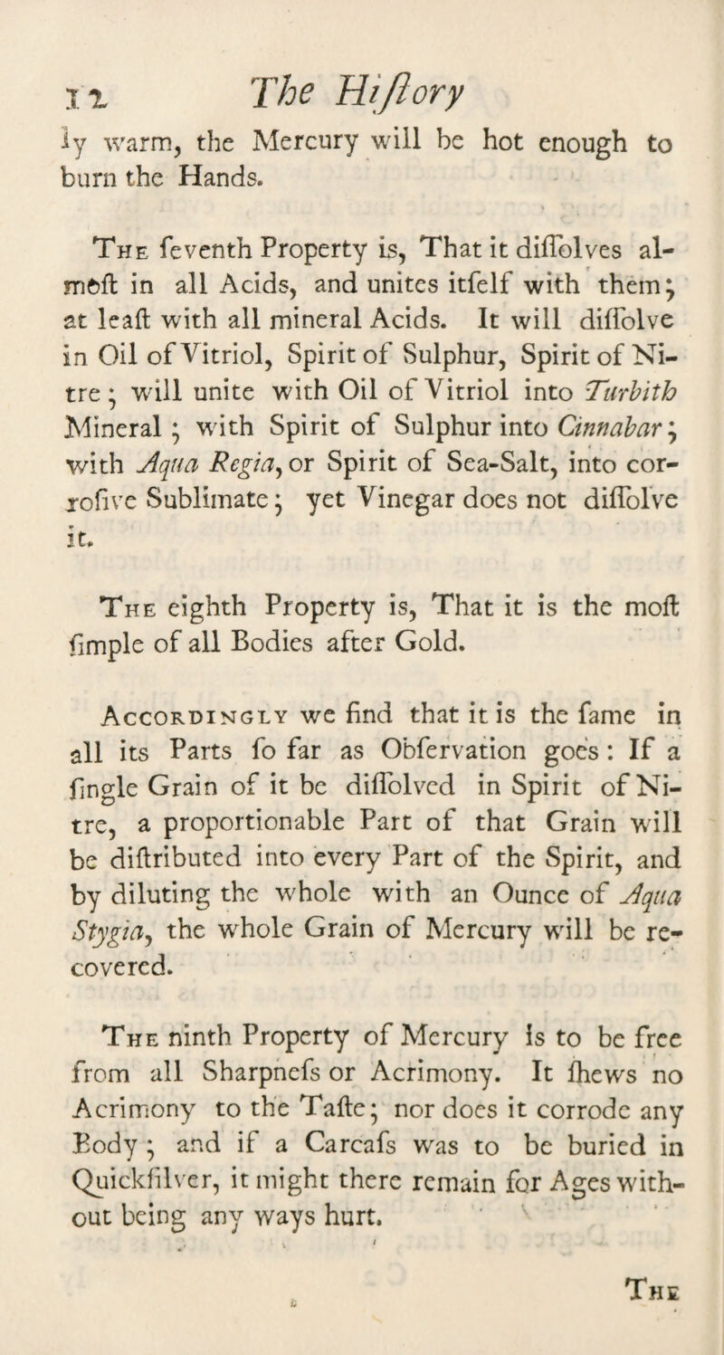I. X The Hi/I ory ly warm, the Mercury will be hot enough to burn the Hands. The feventh Property is. That it diffolves al- meft in all Acids, and unites itfelf with them^ at leaf! with all mineral Acids. It will dilTolve in Oil of Vitriol, Spirit of Sulphur, Spiritof Ni¬ tre ; will unite with Oil of Vitriol into Turhith Mineral ; wdth Spirit of Sulphur into Cinnabar'^ with Aqua Regia^ or Spirit of Sea-Salt, into cor- jofive Sublimate 5 yet Vinegar does not diffolVe it. The eighth Property is, That it is the moft fimple of all Bodies after Gold. Accordingly we find that it is the fame in all its Parts fo far as Obfefvation goes: If a fingle Grain of it be diflblvcd in Spirit of Ni¬ tre, a proportionable Part of that Grain will be diflributed into every Part of the Spirit, and by diluting the w^hole with an Ounce of Aqua Stygiaj the whole Grain of Mercury will be re¬ covered. The ninth Property of Mercury is to be free from all Sharphefs or Acrimony. It Ihews no Acrimony to the Tafte* nor does it corrode any Body ; and if a Carcafs was to be buried in Quickfilver, it might there remain for Ages with¬ out being any ways hurt, ' a