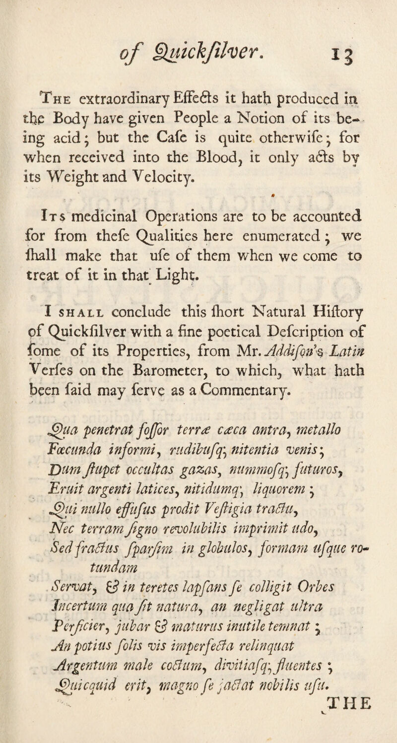 The extraordinary EfFefts it hath produced in the Body have given People a Notion of its be¬ ing acid; but the Cafe is quite otherwife; for when received into the Bloody it only afts by its Weight and Velocity. 0 Its medicinal Operations are to be accounted for from thefe Qualities here enumerated; we lhall make that ufe of them when we come to treat of it in that Light. I SHALL conclude this fhort Natural Hiftory of Quicklilver with a fine poetical Defeription of fome of its Properties, from My. Latin Verfes on the Barometer, to which, what hath been faid may ferve as a Commentary. ^la penetrat fojfor terr<:e cceca antra^ met alio Foecunda informi.^ rudihufq\ nitentia ^enis*^ Dum Jltipet occultas gazas^ mwimofq^ futuroSy Fruit argenti laticeSy nitidumq\ liquorem ; ^ui ntillo effufus prodit Vejligia traSlUy Nec terram ftgno rewluUlis imprimit udoy Sed fraBus fparfm in glohuloSy formam ufque ro^ tundam Sermty ^ in teretes lapfans fe colligit Orhes Jncertum qua fit naturay an negligat ultra Ferfciery juhar ^ maturus inutile temnat ; An potius foils nois imperfeBa relinquat Argentum male coBuniy dmtiafq'yjluentes ; ^licquid erity magno fe jaBat nobilis ifu.