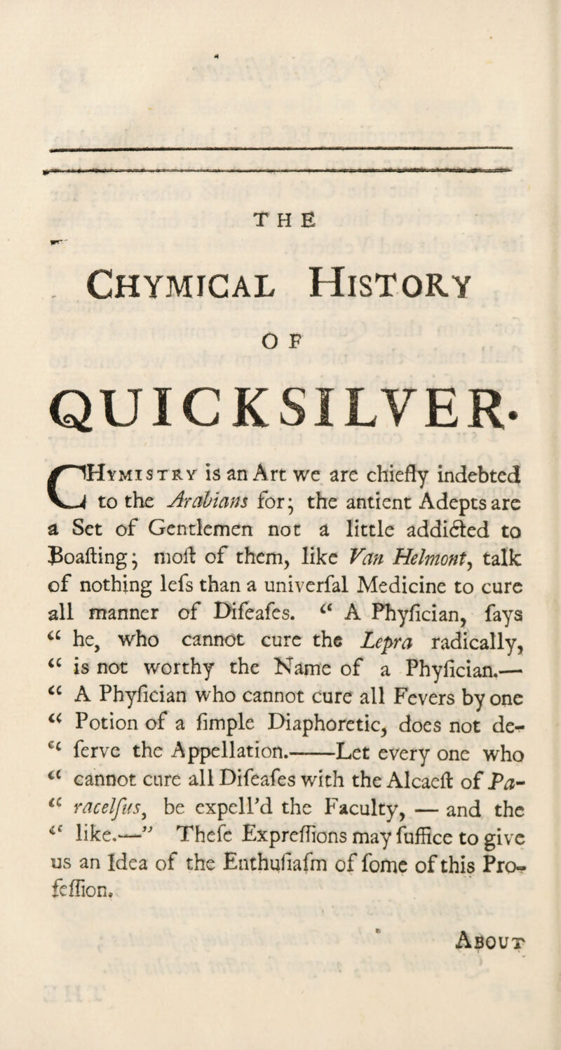 Chymical History O F QUICKSILVER. Hymistry is an Art we are chiefly indebted to the Arabians for* the antient Adepts are a Set of Gentlemen not a little addifted to Poafting; nioft of them, like Van Helmont^ talk of nothing lefs than a univerfal Medicine to cure all manner of Difeafes. A Phyfician, fays he, who cannot cure the Lepra radically, is not worthy the Name of a Phyfician.— A Phyfician who cannot cure all Fevers by one Potion of a fimple Diaphoretic, does not de- ferve the Appellation.-Let every one who cannot cure all Difeafes with the Alcaeft of racelfiis^ be cxpelPd the Faculty, — and the like.—Thefe Exprefiions may fuffice to give us an Idea of the Enthufiafm of fomc of this Pro- feffion. About