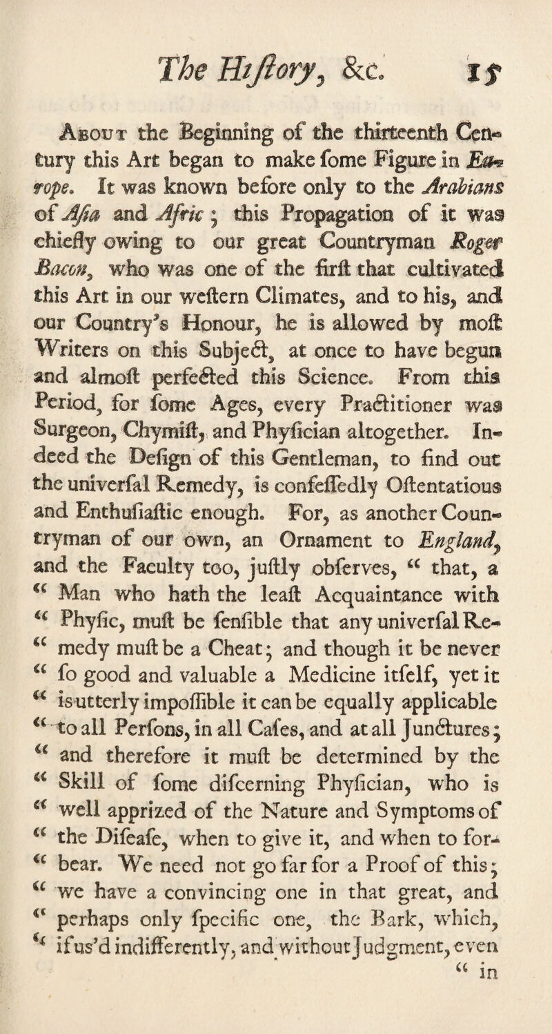 The Tltfiory, &c. i f About the Beginning of the thirteenth Cen« tury this Art began to make fome Figure in fope. It was known before only to the Arabians of AJia and Afrk ; this Propagation of it was chiefly owing to our great Countryman Roger Bocom^ who was one of the firft that cultivated this Art in our wxftern Climates, and to his, and our Country’s Honour, he is allowed by moft Writers on this Subjeft, at once to have begun and almoft perfefted this Science. From this Period, for fomc Ages, every Praftitioner was Surgeon, ChymiH, and Phyfician altogether. In«* deed the Defign of this Gentleman, to find out the univerfal Remedy, is confefTedly Oftentatious and Enthufiaftic enough. For, as another Coun¬ tryman of our own, an Ornament to England^ and the Faculty too, juftly obferves, “ that, a Man who hath the leaft Acquaintance with Phyfic, muft be fenfible that any univerfal Re- medy muft be a Cheat; and though it be never fo good and valuable a Medicine itfclf, yet it is utterly impoflible it can be equally applicable to all Perfons, in all Cafes, and at all Junftures ; and therefore it muft be determined by the Skill of fome difeerning Phyfician, who is well apprized of the Nature and Symptoms of the Difeafe, when to give it, and when to for-^ bear. We need not go far for a Proof of this; we have a convincing one in that great, and perhaps only fpccific one, the Bark, which, if us’d indifferently, and without Judgment, even