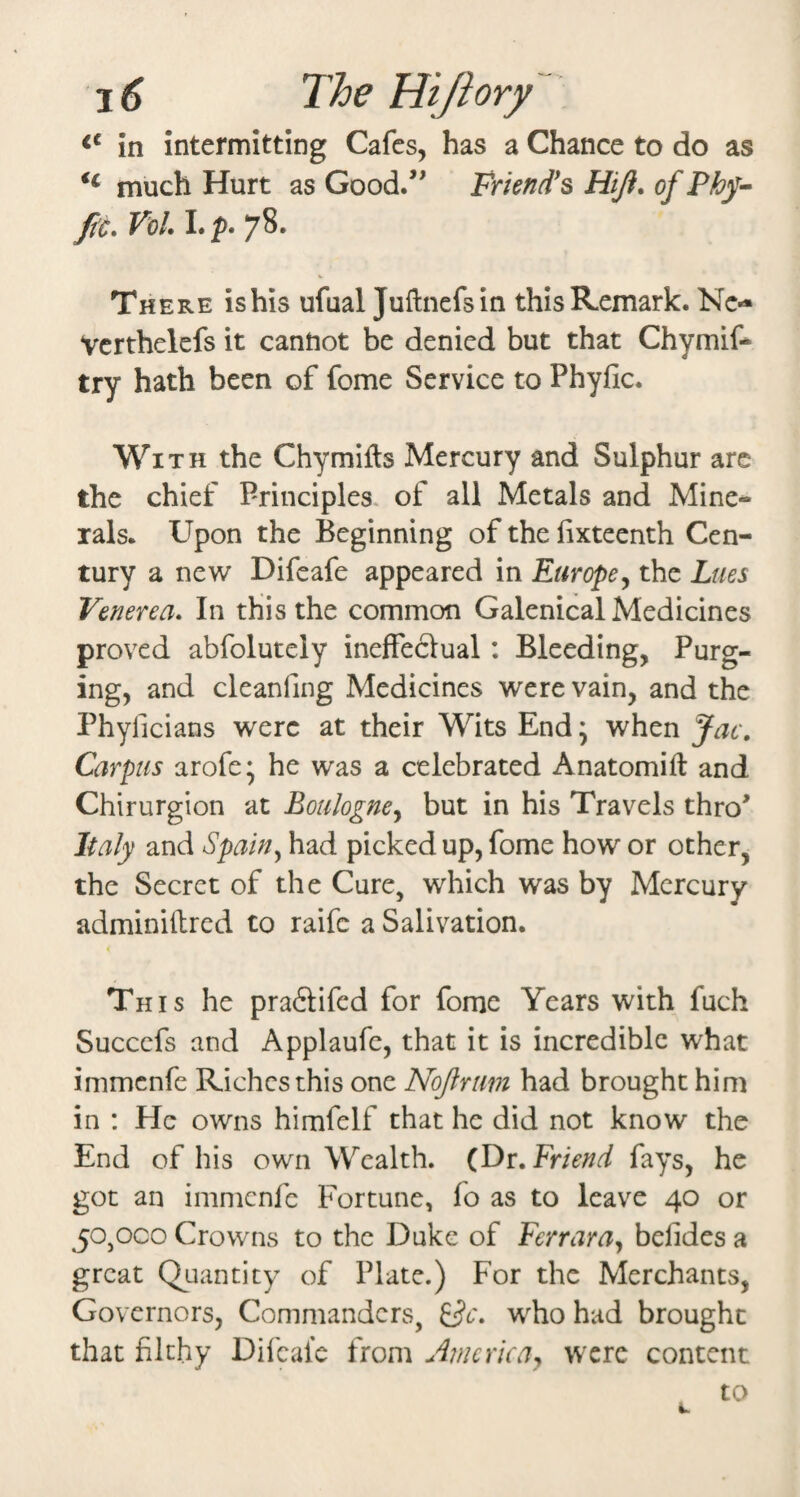 in intermitting Cafes, has a Chance to do as much Hurt as Good/' Friend^s Hift, of Phy-- ftc. VoL L p. 78. There is his ufual Juftnefsin this Remark. Nc- Vcrthelcfs it cantiot be denied but that Chymif* try hath been of fome Service to Phyfic. With the Chymifts Mercury and Sulphur arc the chief Principles, of all Metals and Mine¬ rals. Upon the Beginning of the fixteenth Cen¬ tury a new Difeafe appeared in Europe^ the Lues Venerea. In this the common Galenical Medicines proved abfolutely ineffeclual: Bleeding, Purg¬ ing, and cleanfing Medicines were vain, and the Phyficians were at their Wits End \ when Jac. Carpus arofe; he was a celebrated Anatomift and Chirurgion at Boulogney but in his Travels thro' Italy and Spain^ had picked up, fome how or other, the Secret of the Cure, which was by Mercury adminiftred to raife a Salivation. 4 This he praftifed for fome Years with fuch Succefs and Applaufc, that it is incredible what immenfe Riches this one Nojlrim had brought him in : He owns himfelf that he did not know the End of his own Wealth. (Dr, Friend fays, he got an immenfe Fortune, fo as to leave 40 or 50,000 Crowns to the Duke of Ferrara^ belides a great Quantity of Plate.) For the Merchants, Governors, Commanders, ^c. who had brought that filthy Difeafe from America^ were content to