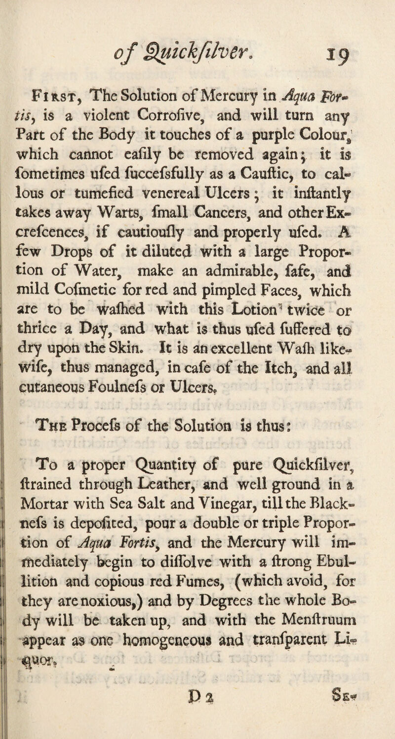 First, The Solution of Mercury in Aqua Fof*^ tiSy is a violent Corrofive, and will turn any Part of the Body it touches of a purple Colour^ which cannot cafily be removed again; it is fometimes ufed fuccefsfully as a Cauftic, to cal« lous or tumefied venereal Ulcers ; it inftantly takes away Warts, fmall Cancers, and other Ex« crefcences, if cautioufly and properly ufcd» A few Drops of it diluted with a large Propor¬ tion of Water, make an admirable, fafe, and mild Cofmetic for red and pimpled Faces, which arc to be walhed with this Lotion^ twice or thrice a Day, and what is thus ufed fuffered to dry upon the Skin. It is an excellent Walh like- wife, thus managed, in cafe of the Itch, and all cutaneous Foulnefs or Ulcerst The Procefe of the Solution is thus: To a proper Quantity of pure Quickfilver, ftrained through Leather, and well ground in a Mortar with Sea Salt and Vinegar, till the Black- tiefs is depofited, pour a double or triple Propor¬ tion of Aqua FortiSy and the Mercury will im¬ mediately begin to diflblvc with a ftrong Ebul¬ lition and copious red Fumes, (which avoid, for they are noxious,) and by Degrees the whole Bo¬ dy will be taken up, and with the Menftruum appear as one homogeneous and tranfparent Li- P % Se^