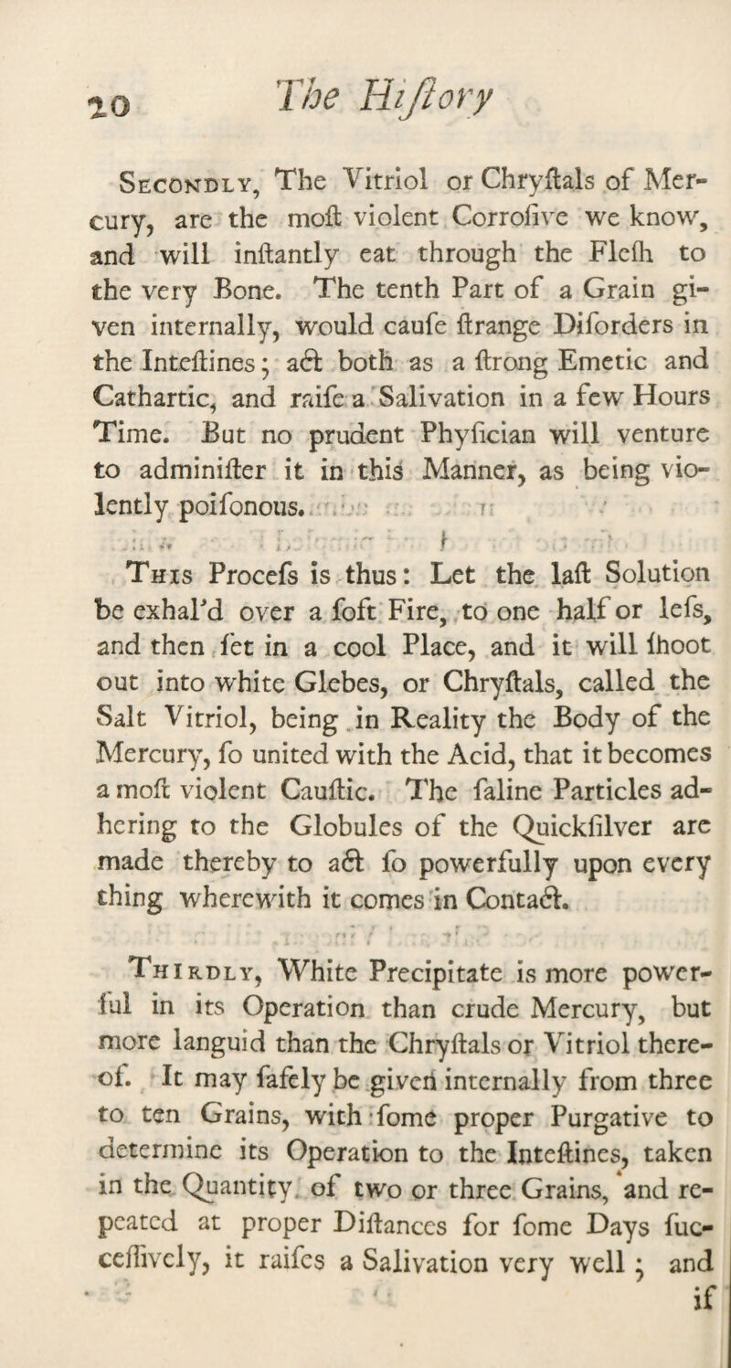 Secondly, The Vitriol or Chryflals of Mer¬ cury, are the moft violent Corrofive we know, and will inftantly eat through the Flcfh to the very Bone. The tenth Part of a Grain gi¬ ven internally, would caufe ftrange Diforders in the Inteflines; a6l both as a ftrong Emetic and Cathartic, and raife a'Salivation in a few Hours Time. But no prudent Phyhcian will venture to adminifter it in-this Mariner, as being vio¬ lently poifonoiis./.‘a': • 7: This Procefs is thus: Let the. laft Solution be exhaPd over a foft Fire, , td one half or lefs, and then detin a cool Place, and it will Ihoot out into white Glebes, or Chryflals, called the Salt Vitriol, being Jn Reality the Body of the Mercury, fo united with the Acid, that it becomes a rnofl violent Cauflic. The faline Particles ad¬ hering to the Globules of the Quickfilver arc made thereby to a6l fo powerfully upon every thing wherewith it comes in Contact. ' 1 / ' * t Thi RDLY, White Precipitate is more power- lul in its Operation than crude Mercury, but more languid than the Chryflals or Vitriol there¬ of. It may fafcly be .given internally from three to ten Grains, wich'fome proper Purgative to determine its Operation to the Inteflines, taken in the Quantity, of two or three Grains, and re¬ peated at proper Diflanccs for fome Days fuc- ccffivcly, it raifes a Salivation very well * and if