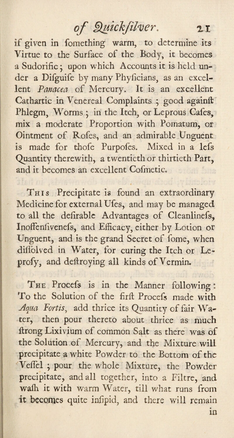 of §iuichfher. a i if given in fomething warm, to determine its Virtue to the Surface of the Body, it becomes a Sudorific; upon which Accounts it is held un¬ der a Difguife by many Phyficians, as an excel¬ lent Panacea of Mercury. It is an excellent Cathartic in Venereal Complaints ; good againft* Phlegm, Worms ; in the Itch, or Leprous Cafes, mix a moderate Proportion with Pomatum, or Ointment of Rofes, and an admirable Unguent is made for thofe Purpofes. Mixed in a lefs Quantity therewith, a twentieth or thirtieth Part, and it becomes an excellent Cofmeticc This Precipitate is found an extraordinary Medicine for external Ufes, and may be managed to all the defirablc Advantages of Cleanlinefs, Inoffenfivenefs, and Efficacy, either by Lotion or Unguent, and is the grand Secret of fome, when difiblved in Water, for curing the Itch or Le- profy, and dellroying all kinds of Vermin. The Procefs is in the Manner following: To the Solution of the firfi Procefs made with Aqua Fortis^ add thrice its Quantity of fair Wa¬ ter, then pour thereto about thrice as’ much firong Lixivium of common Salt as there was of the Solution of Mercury, and the Mixture will precipitate a white Powder to the Bottom of the Veflel ; pour the whole Mixture, the Powder precipitate, and all together, into a Filtrc, and waffi it with warm Water, till what runs from it becomes quite infipid, and there will remain in