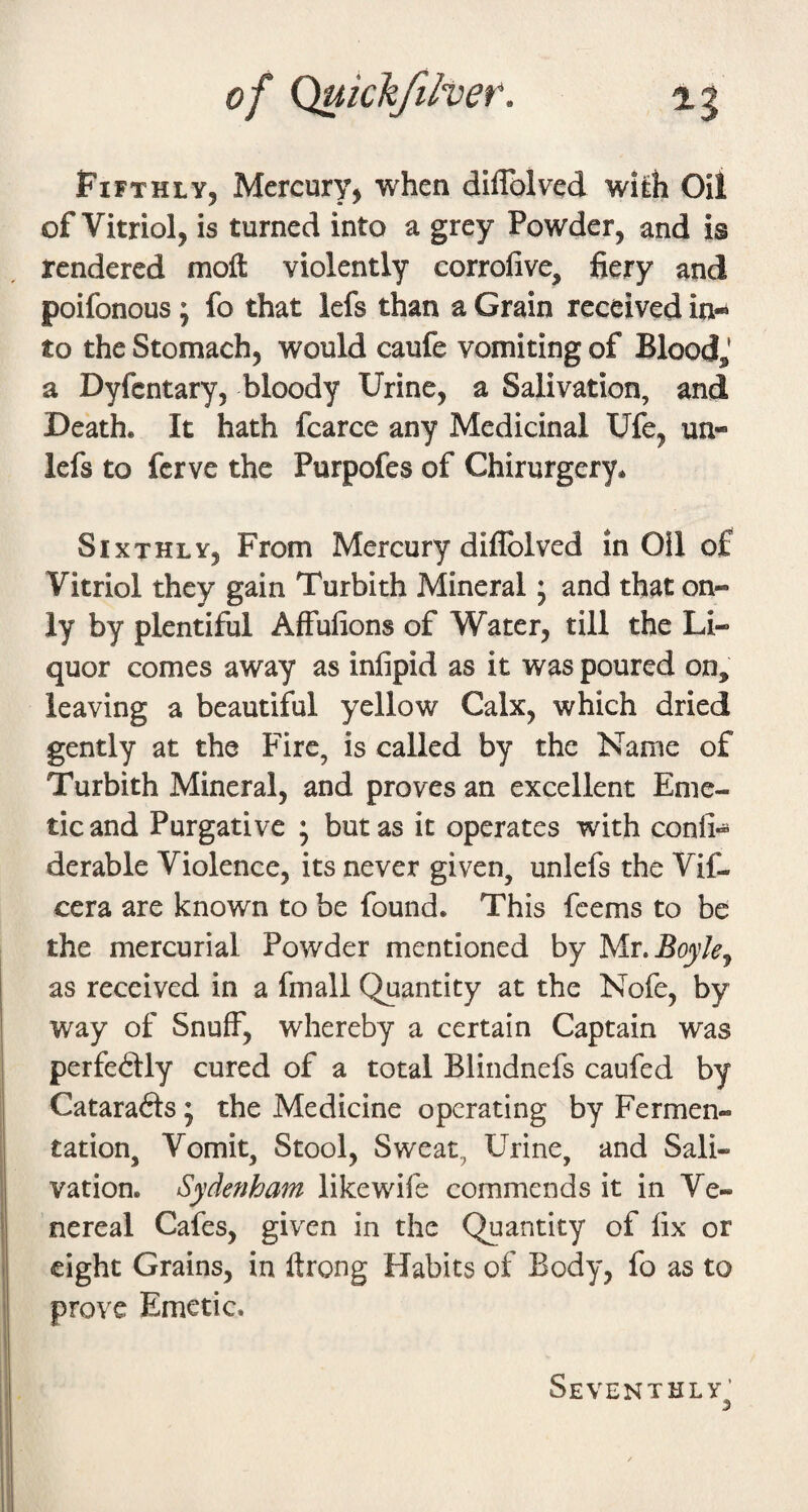 Fifthly, Mercury, when diflblved with Oil of Vitriol, is turned into a grey Powder, and is rendered moft violently corrofive, fiery and poifonous; fo that lefs than a Grain received in¬ to the Stomach, would caufe vomiting of Bloodj a Dyfcntary, bloody Urine, a Salivation, and Death. It hath fcarce any Medicinal Ufe, un- lefs to fcrve the Purpofes of Chirurgery. Sixthly, From Mercury diflblved in Oil of Vitriol they gain Turbith Mineral * and that on¬ ly by plentiful AfFufions of Water, till the Li¬ quor comes away as infipid as it was poured on, leaving a beautiful yellow Calx, which dried gently at the Fire, is called by the Name of Turbith Mineral, and proves an excellent Eme¬ tic and Purgative ; but as it operates with conli*^* derable Violence, its never given, unlefs the Vif- cera are known to be found. This fcems to be the mercurial Powder mentioned by Mx. Boylej as received in a fmall Quantity at the Nofe, by way of Snuff, whereby a certain Captain was perfeblly cured of a total Blindnefs caufed by Catarafts 5 the Medicine operating by Fermen¬ tation, Vomit, Stool, Sweat, Urine, and Sali¬ vation. Sydenham likewife commends it in Ve¬ nereal Cafes, given in the Quantity of fix or eight Grains, in ftrong Habits of Body, fo as to prove Emetic. Seventhly^