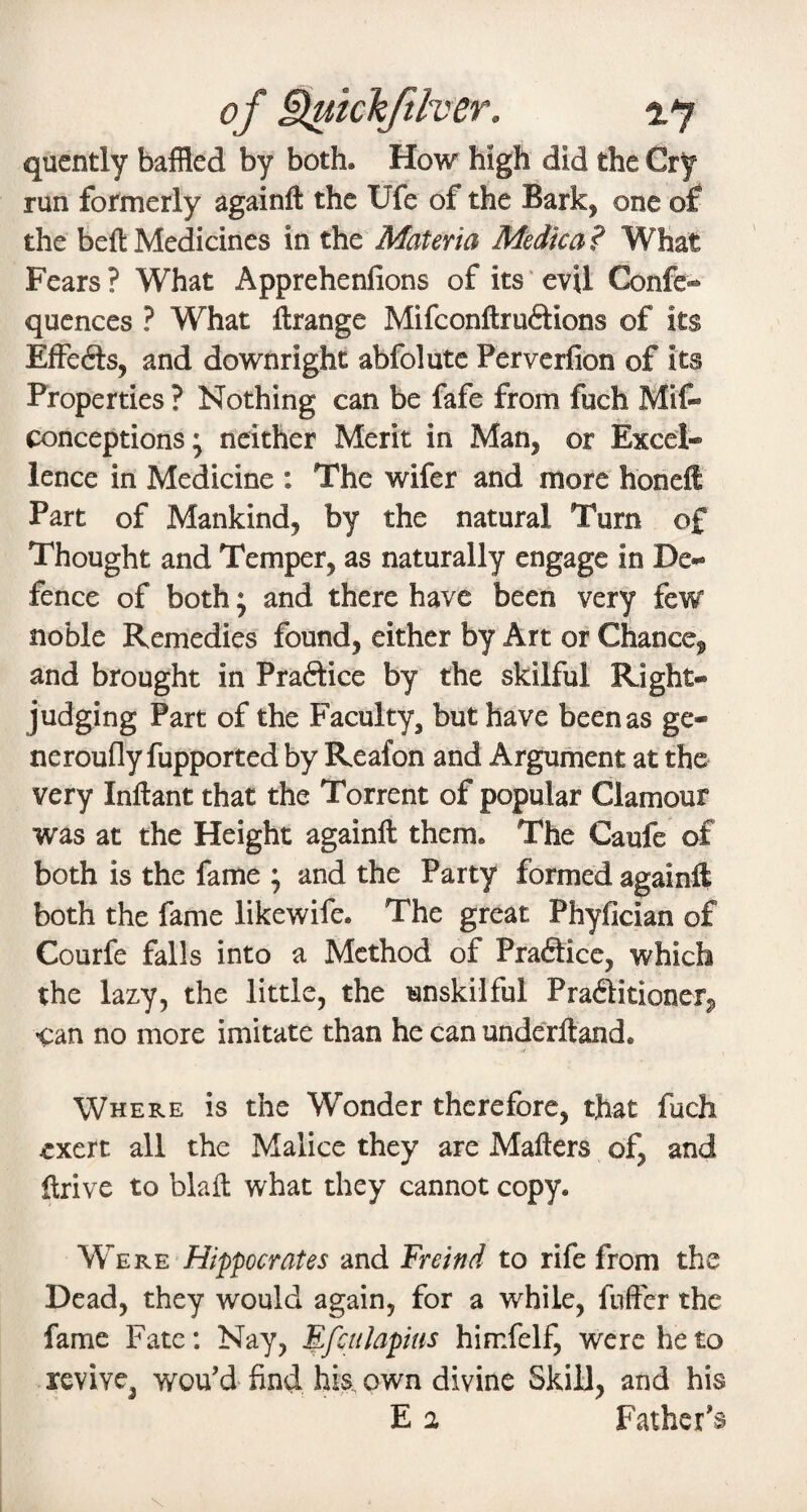 of ^ichftlver. ■2.7 quently baffled by both. How high did the Cry run formerly againfl: the Ufe of the Bark, one of the beft Medicines in Materia Medica? What Fears? What Apprehenfions of its evil Confe- qucnces ? What flrange Mifconftruftions of its Effefts, and downright abfolute Perverfion of its Properties ? Nothing can be fafe from fuch Mif» conceptions; neither Merit in Man, or Excel* lence in Medicine : The wifer and more honeffi Part of Mankind, by the natural Turn of Thought and Temper, as naturally engage in De¬ fence of both; and there have been very few noble Remedies found, either by Art or Chance^ and brought in Praftice by the skilful Right- judging Part of the Faculty, but have been as ge¬ ne rouflyfupported by Reafon and Argument at the very Inftant that the Torrent of popular Clamour was at the Height againfl them. The Caufe of both is the fame ; and the Party formed againfl both the fame likewife. The great Phyfician of Courfe falls into a Method of Praftice, which the lazy, the little, the unskilful Praditioner^ can no more imitate than he can underftand. .t Where is the Wonder therefore, that fuch exert all the Malice they are Mailers of, and ftrive to blafl what they cannot copy. W^ERE Hippocrates and Freind to rife from the Dead, they would again, for a while, fnfFcr the fame Fate: Nay, ^fcnlapius himfelf, were he to revive, wou’d find Ws. own divine Skill, and his E 2 Father’s