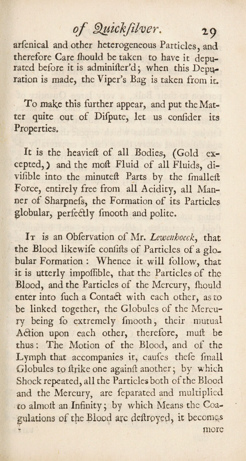 of i^khfher. 29 arfenical and other heterogeneous Particles, and therefore Care Ihould be taken to have it depu¬ rated before it is adminifter'd • vi^hen this Depu¬ ration is made, the Viper’s Bag is taken from it. To make this further appear, and put the Mat¬ ter quite out of Difpute, let us confider its Properties, It is the heaviefl: of all Bodies, (Gold ex¬ cepted, ) and the moll Fluid of all Fluids, di- vifible into the minuteft Parts by the fmalleft Force, entirely free from all Acidity, all Man¬ ner of Sharpnefs, the Formation of its Particles globular, perfedtly fmooth and polite. It is an Obfervation of Mr. Lewenhoeck^ that the Blood likewife confifts of Particles of a glo¬ bular Formation : Whence it will follow, that it is utterly impoffible, that the Particles of the Blood, and the Particles of the Mercury, fliouid enter into fuch a Contaft with each other, as to be linked together, the Globules of the Mercu¬ ry being fo extremely fmooth, their mutual Adlion upon each other, therefore, mull be thus: The Motion of the Blood, and of the Lymph that accompanies it, caufes thefe fmall Globules to Hrike one againll another; by which Shock repeated, all the Particles both of the Blood and the Mercury, are feparated and multiplied to almoll an Infinity • by which Means the Coa¬ gulations of the Blood a^c dcftroycd, h becomes more