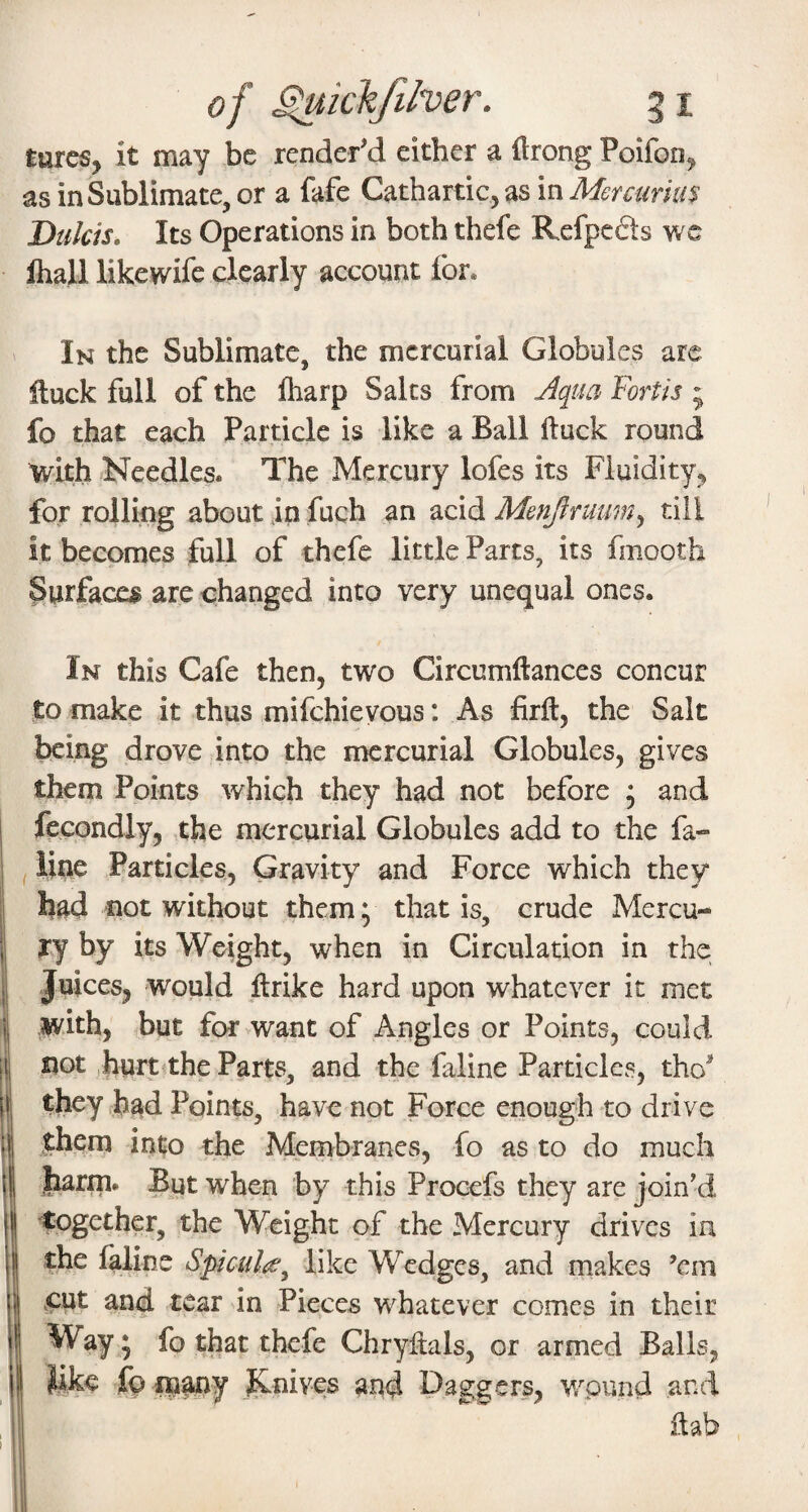 of ^khfilver. 51 turcs, it may be rendered either a ilrong Poifon^ as in Sublimate, or a fafe Cathartic, as in Mercurius Dulcis. Its Operations in both thefe Refpcds we lhall likewife clearly account for. In the Sublimate, the mercurial Globules are iluck full of the lharp Salts from jiqua Forth ; fo that each Particle is like a Ball ftuck round with -Needles. The Mercury lofes its Fluidity, for rolling about in fuch an acid Menjfruum^ till it becomes full of thefe little Parts, its fmooth Surfaces are changed into very unequal ones. In this Cafe then, two Circumftances concur to make it thus mifehievous: As firft, the Salt being drove jinto the mercurial Globules, gives them Points which they had not before ; and fecondly, the mercurial Globules add to the fa- , line Particles, Gravity and Force which they had not without them; that is, crude Mercu¬ ry by its Weight, when in Circulation in the Juices, would ftrike hard upon whatever it met with, but for>want of Angles or Points, could not ,hurt<the Parts, and the faline Particles, tho they had Points, have not Force enough to drive .them into the Membranes, fo as to do much jbarm. But when by this Procefs they are join’d 'together, the Weight of the Mercury drives in the faline Spiculie^ like Wedges, and makes ’em ,cut and tear in Pieces whatever comes in their Way; fo that thefe Chryiials, or armed Balls, like fo Rnives and Daggers, wpund and dab