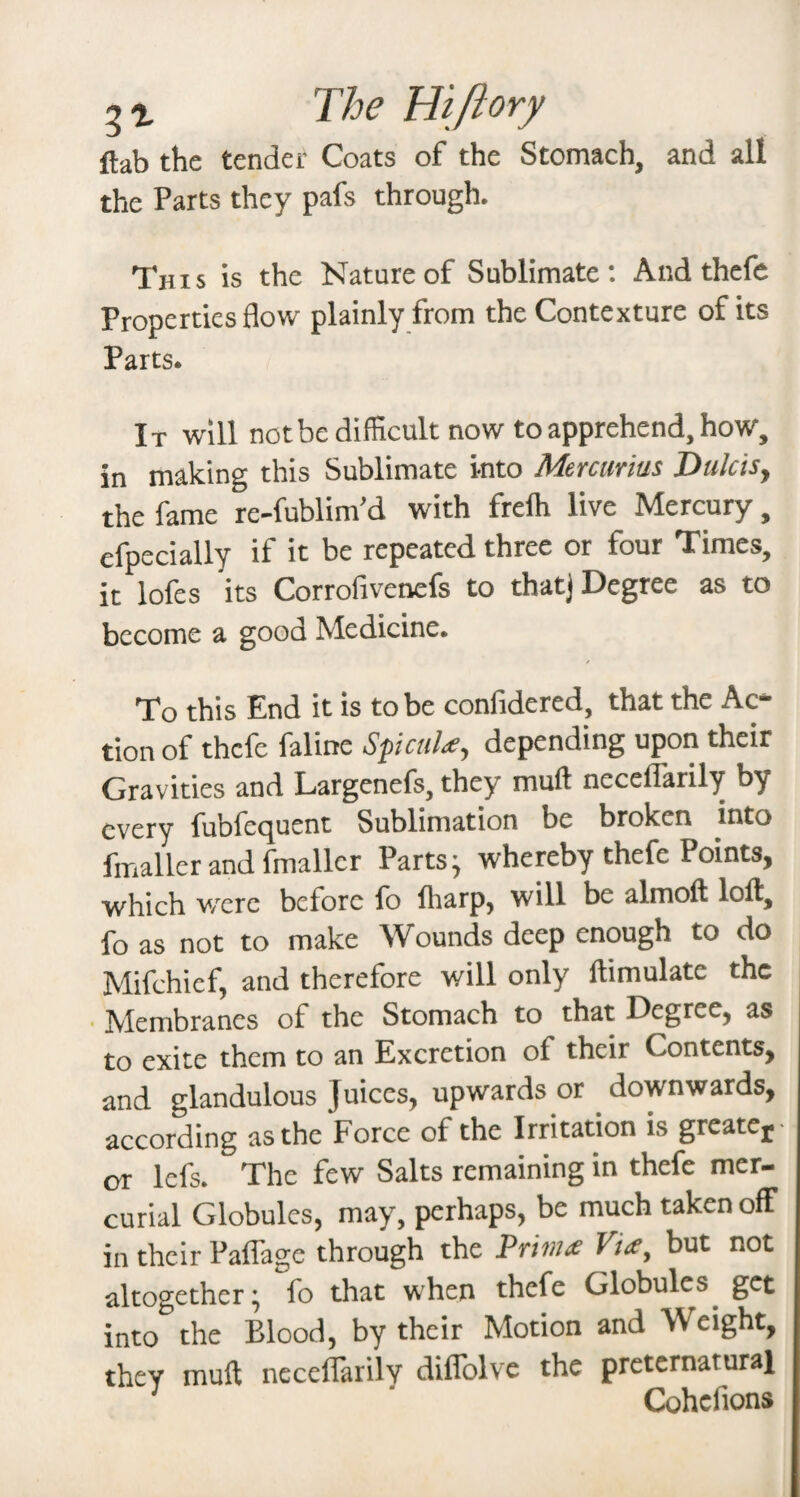 The Hiftory ftab the tender Coats of the Stomach, and all the Parts they pafs through. This is the Nature of Sublimate; And thefe Properties flow plainly from the Contexture of its Parts. It will notbe difficult now to apprehend, how, in making this Sublimate into Mercurian Dulcis^ the fame re-fublim’d with frelh live Mercury, efpecially if it be repeated three or four Times, it lofes its Corrofivetiefs to that) Degree as to become a good Medicine. To this End it is to be confidered, that the Ac¬ tion of thefe faline SpeuU^ depending upon their Gravities and Largenefs, they muft neceflarily by every fubfequent Sublimation be broken into fmaller and fmallcr Parts j whereby thefe Points, which v/erc before fo lliarp, will be almoft loll, fo as not to make Wounds deep enough to do Mifchicf, and therefore will only llimulate the ■ Membranes of the Stomach to that Degree, as to exite them to an Excretion of their Contents, and glandulous Juices, upwards or downwards, according as the Force of the Irritation is greatcj- or lefs. The few Salts remaining in thefe mer¬ curial Globules, may, perhaps, be much taken off in their Paflage through the Wmx Via, but not altogether ^ fo that when thefe Globules^ get into the Blood, by their Motion and Weight, they mult neceflarily diflblve the preternatural ^ ' Cohefions