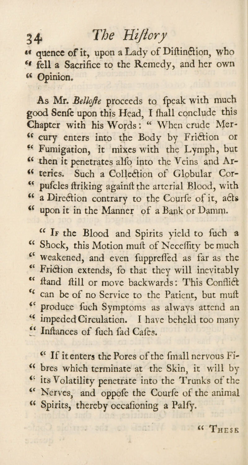 «« quencc of it, upon a Lady of Diftin6lIon, who fell a Sacrifice to the Remedy, and her own << Opinion. As Mr. Bellojie proceeds to fpeak with much good Senfe upon this Head, I fliall conclude this Chapter with his Words: When crude Mer- cury enters into the Body by Friftion or - Fumigation, it mixes with the Lymph, but then it penetrates alfo into the Veins and Ar- teries. Such a Colleftion of Globular Cor- pufcles ftriking againltthe arterial Blood, with a Direftion contrary to the Courfe of it, a£ls upon it in the Manner of a Bank or Damm. If the Blood and Spirits yield to fuch a Shock, this Motion mufl of Necefiity be much Weakened, and even fupprefl'ed as far as the Fri<3ion extends, fo that they will inevitably Hand Hill or move backwards: This Conflift can be of no Service to the Patient, but muH produce fuch Symptoms as always attend an impeded Circulation. I have beheld too many InHances of fuch fad Cafes. If it enters the Pores of the fmall nervous Fi- bres which terminate at the Skin, it will by its Volatility penetrate into the Trunks of the Nerves, and oppofe the Courfe of the animal Spirits, thereby occafioning a Palfy. These