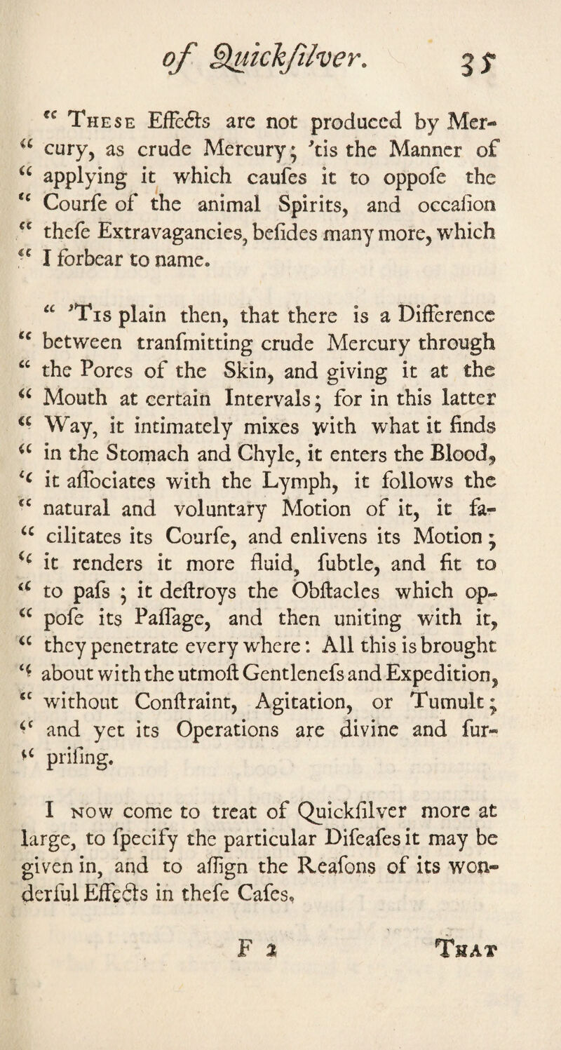 These Effc6ts are not produced by Mer- cury, as crude Mercury; ^tis the Manner of applying it which caufes it to oppofe the Courfe of the animal Spirits, and occalion thefe Extravagancies, befides many more, which I forbear to name. ^Tis plain then, that there is a Difference between tranfmitting crude Mercury through the Pores of the Skin, and giving it at the Mouth at certain Intervals; for in this latter Way, it intimately mixes with what it finds in the Stomach and Chyle, it enters the Blood, it aflbeiates with the Lymph, it follows the natural and voluntary Motion of it, it fa- cilitates its Courfe, and enlivens its Motion ; it renders it more fluid, fubtle, and fit to to pafs ; it deffroys the Obftacles which op- pofe its Paflage, and then uniting with it, they penetrate every where: All this is brought about with the utmoft Gentlenefs and Expedition, without Conffraint, Agitation, or Tumult; and yet its Operations are divine and fur« prifing. I NOW come to treat of Quickfilver more at large, to fpecify the particular Difeafes it may be given in, and to aflign the Reafons of its won¬ derful Effefts in thefe Cafes,