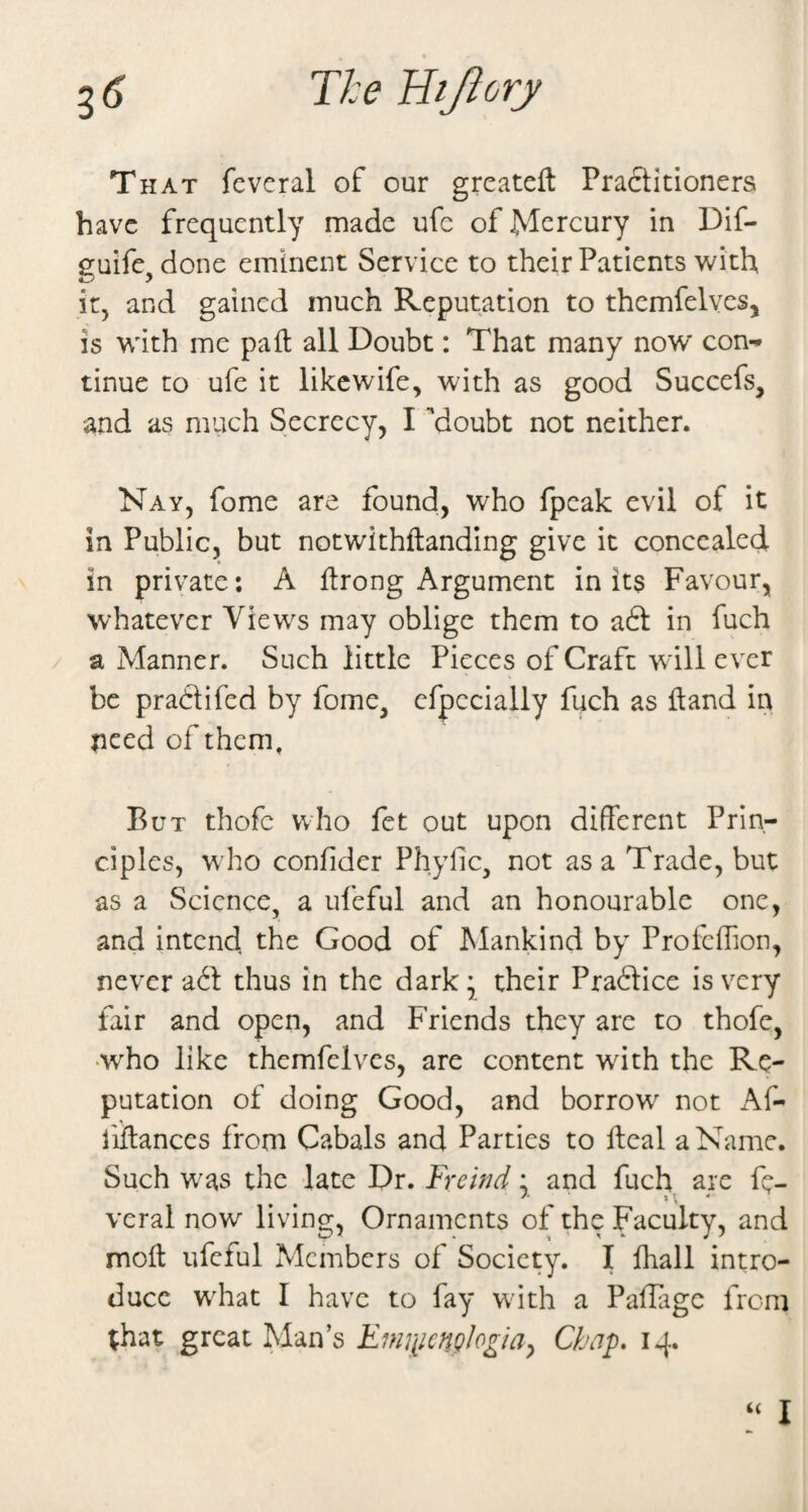 3^ T/:e liijiory That fevcral of our grcateft Practitioners have frequently made ufe of Mercury in Dif- guife, done eminent Service to their Patients with it, and gained much Reputation to themfelvcs, is with me pad all Doubt: That many now* con-* tinue to ufe it like wife, with as good Succefs, and as much Secrecy, I ’doubt not neither. Nay, fome are found, who fpcak evil of it in Public, but notwithftanding give it concealed in private; A Itrong Argument in its Favour, whatever Views may oblige them to adt in fuch / a Manner. Such little Pieces of Craft will ever be praClifed by fome, cfpccially fuch as itand in need of them. But thofc who fet out upon different Prin¬ ciples, who confider Phyfic, not as a Trade, but as a Science, a ufeful and an honourable one, and intcndi the Good of Mankind by Profcffion, never adl thus in the dark • their Pradlice is very fair and open, and Friends they are to thofe, •who like themfelves, are content with the Re¬ putation of doing Good, and borrow not x\f- fiffances from Cabals and Parties to ftcal a Name. Such was the late Dr. Frewd: and fuch are fe- veral now living, Ornaments of the Faculty, and molt ufeful Members of Society. I fhall intro¬ duce what I have to fay with a Paffage from ;hat great Man’s Fimimg^ogiay Chap, 14. I