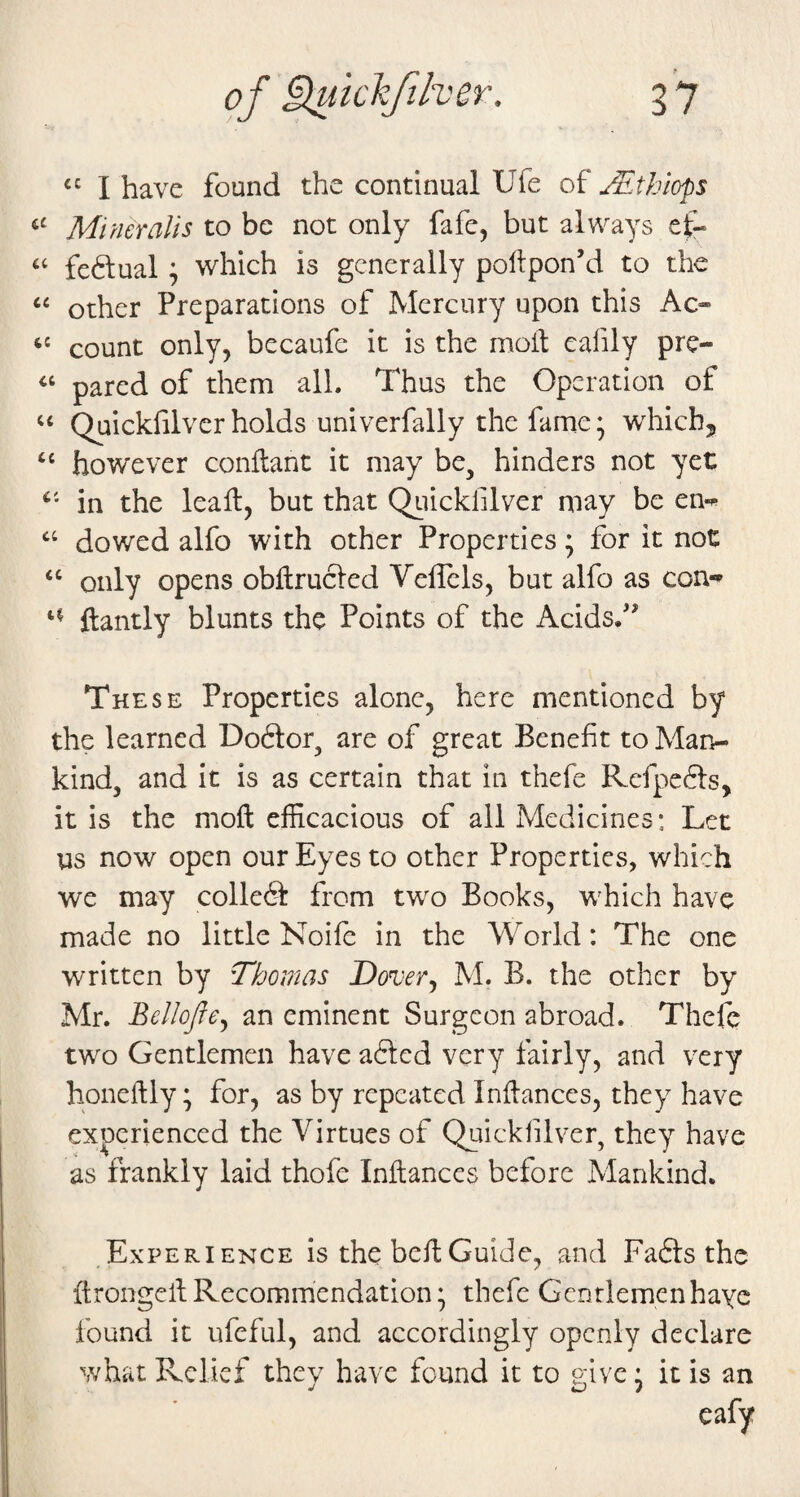 I have found the continual Ufe of Mthl<yp$ Miner alls to be not only fafe, but always ei- feftual; which is generally pollpon’d to the ‘‘ other Preparations of Mercury upon this Ac- “ count only, becaufe it is the molt cafily pre- pared of them all. Thus the Operation of “ Quickfilver holds univerfally the fame; which, “ however conftant it may be, hinders not yet in the leall, but that Quickfilver may be en-« ‘‘ dowed alfo with other Properties; for it not “ only opens obllrucled Veflcls, but alfo as con-» ftantly blunts the Points of the Acids/’ These Properties alone, here mentioned by the learned Do6tor, are of great Benefit to Man¬ kind, and it is as certain that in thefe Refpefts, it is the moft efficacious of all Medicines: Let us now open our Eyes to other Properties, which we may colledP from two Books, which have made no little Noife in the World: The one written by Thomas Dover^ h'L B. the other by Mr. Bcllojfe^ an eminent Surgeon abroad. Thefe two Gentlemen have afted very fairly, and very honeftly; for, as by repeated Inftanccs, they have experienced the Virtues of Quickfilver, they have as frankly laid thofe Inflances before Mankind. .Experience is the bell Guide, and Fadls the ftrongeil Recommendation; thefe Gentlemenhayc found it ufeful, and accordingly openly declare what Relief they have found it to give 5 it is an cafy
