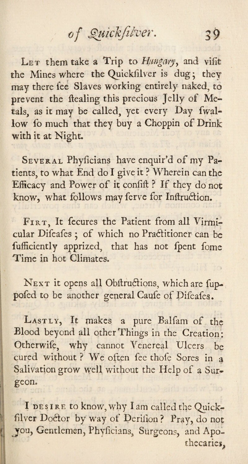 Let them take a Trip to Hungaryy and vifit the Mines where the Quickfilver is dug; they may there fee Slaves working entirely naked, to prevent the ftealing this precious Jelly of Me¬ tals^ as it may be called, yet every Day fwal- low fo much that they buy a Choppin of Drink with it at Night. Several Phyficians have enquir’d of my Pa¬ tients, to what End do I give it ? Wherein can the Efficacy and Power of it confifl: ? If they do not know, what follows may ferve for Inftrudtion. Fi RT, It fecures the Patient from all Virmi- cular Difeafes ; of which no Praftitioncr can be fufficicntly apprized, that has not {pent fome Time in hot Climates. Next it opens all Obffcfuftions, which are fup- pofed to be another general Caufe of Difeafes. Lastly, It makes a pure Balfam of the Blood beyond all other Things in the Creation: Otherwife, why cannot Venereal Ulcers be cured without ? We often fee thofc Sores in a Salivation grow well without the Help of a Sur¬ geon. I desire to know, why lam called the Quick- filver Doftor by way of Derifion ? Pray, do not you, Gentlemen, Phyficians, Surgeons, and Apo¬ thecaries,