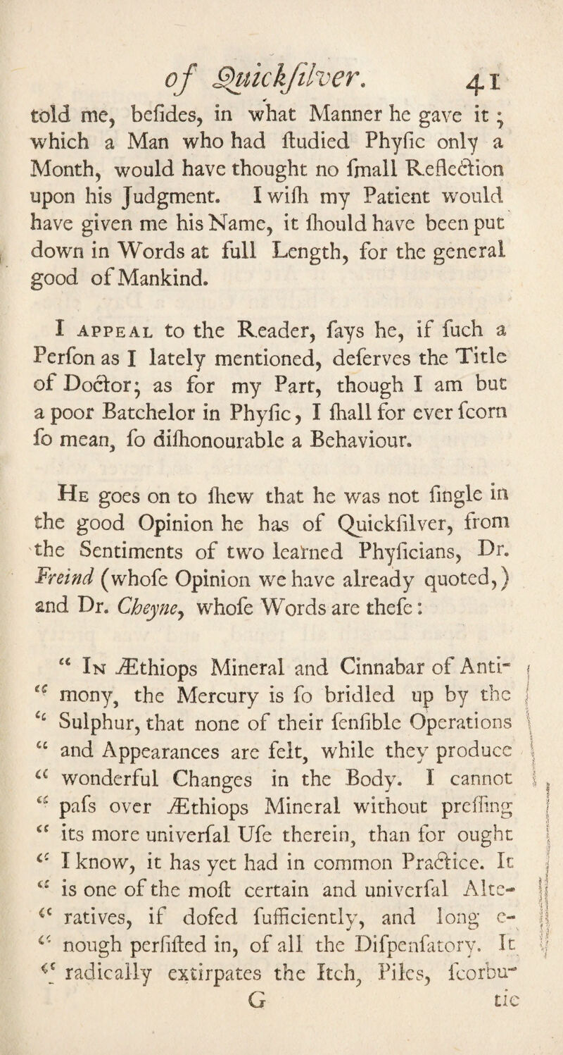 told me, befides, in what Manner he gave it; which a Man who had ftudied Phyfic only a Month, would have thought no fmall Kefledion upon his Judgment. Iwifli my Patient w^ould have given me his Name, it Ihould have been put down in Words at full Length, for the general good of Mankind. I appeal to the Reader, fays he, if fuch a Perfon as I lately mentioned, deferves the Title of Doctor* as for my Part, though I am but a poor Batchelor in Phyfic, I ihall for ever fcorn fo mean, fo difiionourable a Behaviour. He goes on to fhew that he was not fingle in the good Opinion he has of Quickfilver, from 'the Sentiments of two learned Phyficians, Dr. Freind (whofe Opinion we have already quoted,) and Dr. Cheyne^ whofe Words are thefe: “ In jEthiops Mineral and Cinnabar of Anti- mony, the Mercury is fo bridled up by the ‘‘ Sulphur, that none of their fenfible Operations “ and Appearances are felt, while they produce wonderful Changes in the Body. I cannot pafs over ^Ethiops Mineral without prefling its more univerfal Ufe therein, than for ought I know, it has yet had in common Pradlice. It is one of the mofl: certain and univerfal Altc- ratives, if dofed fufficiently, and long c- nough perfiiled in, of all the Difpenfatory. It radically extirpates the Itch, Files, fcorbu- Cj tic