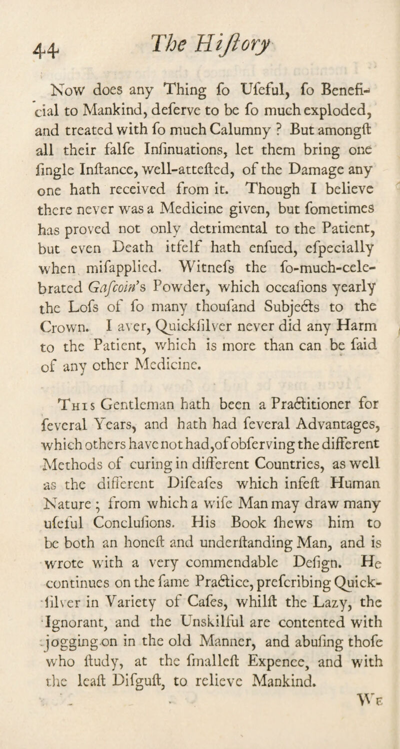 Now does any Thing fo Ufeful, fo Benefi¬ cial to Mankind, deferve to be fo much exploded, and treated with fo much Calumny ? But amongft all their falfe Infinuations, let them bring one fingle Inllance, well-attefted, of the Damage any one hath received from it. Though I believe there never was a Medicine given, but fometimes has proved not only detrimental to the Patient, but even Death itfelf hath enfued, efpecially when mifapplied. Witnefs the fo-much-cele- brated Gafcoin's Powder, which occafions yearly the Lofs of fo many thoufand Subjedls to the Crown. I aver, Quickfilver never did any Harm to the Patient, which is more than can be faid of any other Medicine. This Gentleman hath been a Praftitioner for feveral Years, and hath had feveral Advantages, which others have not had,of obferving the different Methods of curing in different Countries, as well as the different Difeafcs which infeft Human Nature ; from which a wife Man may draw many ufeful Conclulions. His Book Ihews him to be both an honeft and underftanding Man, and is wrote wnth a very commendable Defign. He continues on the fame Praftice, prefcribing Quick- •filver in Variety of Cafes, whilff the Lazy, the •Ignorant, and the Unskilful are contented with -jogg’ing on in the old Manner, and abufing thofe w^ho ftudy, at the fmalleft Expence, and with the Icaft Difguft, to relieve Mankind. VY