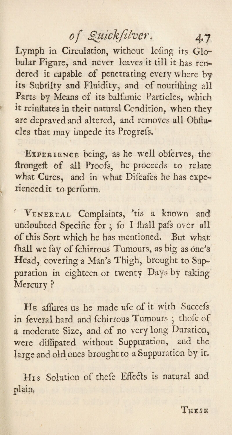 Lymph in Circulation, without lofing its Glo¬ bular Figure, and never leaves it till it has ren¬ dered it capable of penetrating every where by its Subtiity and Fluidity, and of nourilhing all Parts by Means of its balfamic Particles, which  it reinllates in their natural Condition, when they are depraved and altered, and removes all Obfta- cles that may impede its Progrefs. 'Experience being, as he well obferves, the ftrongefl: of all Proofs, he proceeds to relate what Cures, and in what Difeafes he has expe« ^ rienced it to perform. Venereal Complaints, ’tis a known and undoubted Specific for * fo I fiiall pafs over all of this Sort which he has mentioned. But what Ihall we fay of fchirrous Tumours, as big as one^s Head, covering a Man’s Thigh, brought to Sup¬ puration in eighteen or twenty Days by taking Mercury ? He affures us he made ufe of it with Succefs in feveral hard and fchirrous Tumours ; thofe of a moderate Size, and of no very long Duration, were diffipated without Suppuration, and the large and old ones brought to a Suppuration by it. His Solution of thefe Effefts is natural and plain. T^iese