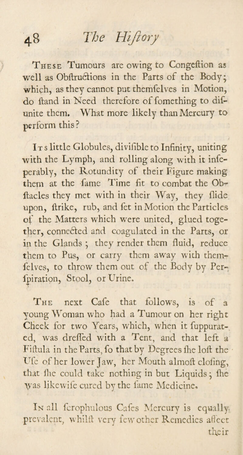 These Tumours are owing to Congeftion as v/ell as Obflru6iions in the Parts of the Body* which, as they cannot put themfelves in Motion, do Hand in Need therefore of fomething to dif- unite them. What more likely than Mercury to perform this ? Its little Globules, divifible to Infinity, uniting with the Lymph, and rolling along with it infe- pcrably, the Rotundity of their Figure making them at the fame Time ft to combat the Ob^ ftacles they met with in their Way, they Aide upon, ilrike, rub, and fet in Motion the Particles of the Matters which were united, glued toge¬ ther, conncfted and coagulated in the Parts, or ill the Glands ; they render them fluid, reduce them to Pus, or carry them away with them- fclves, to throw^ them out of the Body by Per- fpiratioii, Stool, or Urine. The next Cafe that follows, is of a young Woman who had a Tumour on her right Cheek for two Years, which, when it fuppurat- ed, w'as drefled wflth a Tent, and that left a Fiftula in the Parts, fo that by Degrees flie loll the Ufc of her lowxr Jaw% her Mouth almolt doling, that Ihe could take nothing in but Liquids * flic ivas likewifc cured by the lame Medicine^ ’ ' j In all fcrophulous Cafes Mercury is equally prevalent, w'hilil very few other Remedies aficct their