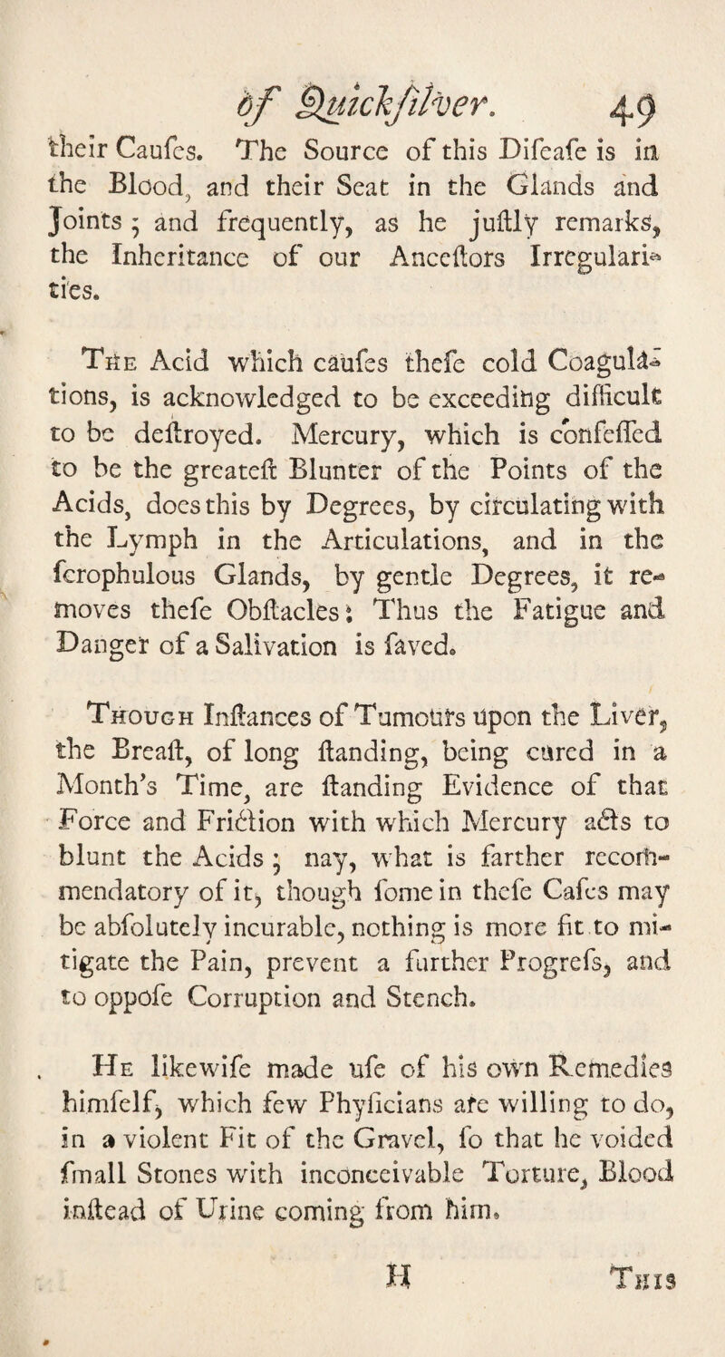 their Caufes. The Source of this Difeafe is in the Bloody and their Seat in the Glands and Joints ’ and frequently, as he juftly remarks, the Inheritance of our Ancedors Irregularis^ ties. TitE Acid which caufes thefe cold Coaguk^ tions, is acknowledged to be exceeditig difficult to be dedroyed. Mercury, which is cbnfeffed to be the greateft Blunter of the Points of the Acids, does this by Degrees, by circulating with the Lymph in the Articulations, and in the fcrophulous Glands, by gentle Degrees, it re-* moves thefe Obdaclesi Thus the Fatigue and Danger of a Salivation is faved. Though Inftances of Tumotirs npon the Liver^ the Bread, of long danding, being cured in a Month’s Time, are danding Evidence of that Force and Friftion with which Mercury afts to blunt the Acids ’ nay, what is farther recom¬ mendatory of it) though fome in thefe Cafes may be abfolutely incurable, nothing is more fit to mi¬ tigate the Pain, prevent a further Progrefs, and to oppofe Corruption and Stench. He likewife made ufe of his own Remedies himfelf) which few Phyficians afe willing to do, in a violent Fit of the Gravel, fo that he voided fmall Stones with inconceivable Torture, Blood mdead of Urine coming from him. H This #