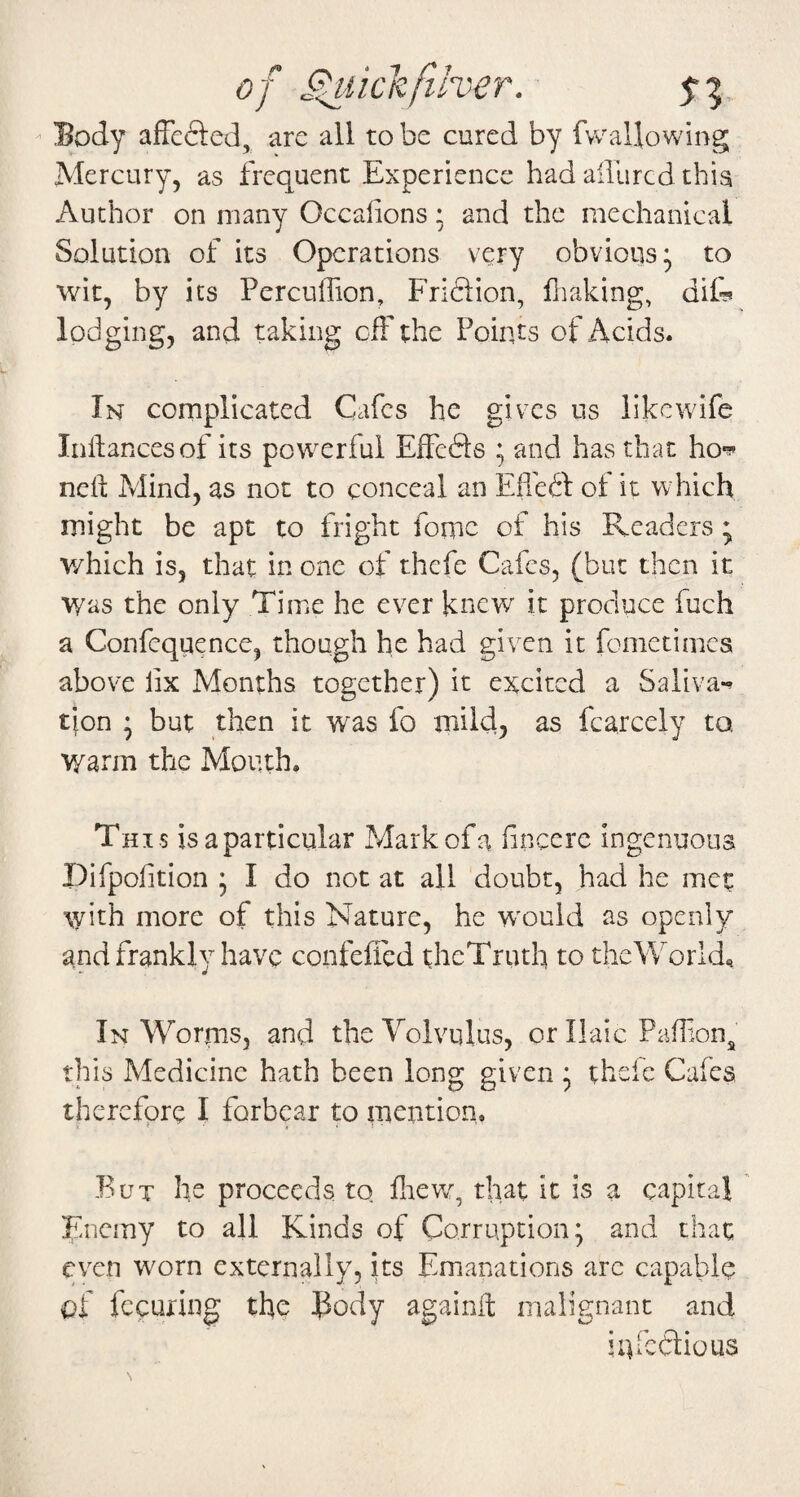 of ^lickfiher. 5-3 ^ Body affcfted, arc all to be cured by fv^^allowing Mercury, as frequent Experience had allured this Author on many Occalions; and the mechanical Solution of its Operations very obvious* to wit, by its Percuffion, Friftion, fiiaking, di& lodging, and taking ciFthe Points of Acids. In complicated Cafes he gives us like wife Inftancesof its powerful EffeSs ; and has that ho*?* nelt Mind, as not to conceal an Efledl of it which might be apt to fright fomc of his Readers ; which is, that in one of thefe Cafes, (but then it Was the only Time he ever knew it produce fuch a Confcquence, though he had given it fometimes above lix Months together) it excited a Saliva-^ tjon * but then it w^as fo mild, as fcarcely to warm the Mouth. This is a particular Mark of a fneere ingenuous Difpofition * I do not at all doubt, had he met with more of this Nature, he w'ould as openly and frankly have confeffed theTruth to the Worlds In Worms, and the Volvulus, or Ilaic PafTiOiij^ this Medicine hath been long given ^ thefe Cafes therefore I forbear to mention, But he proceeds to fliew, that it is a capital Enemy to all Kinds of Corruption; and that even worn externally, its Emanations arc capable of fecuring the Body againffc malignant and iufcdlious