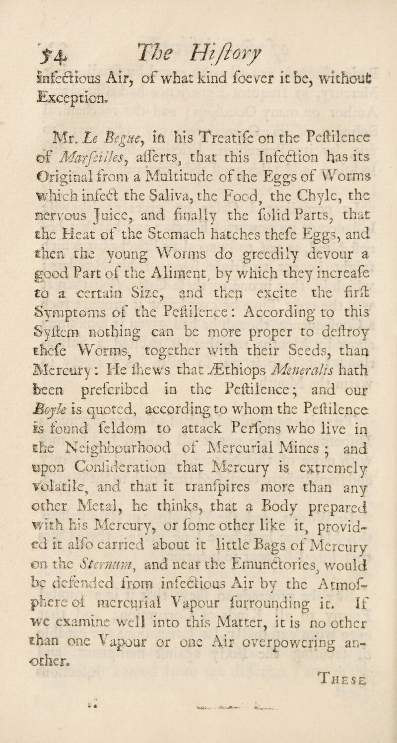 The Hi/iorf infc61ious K\Tj of what kind foe ver itbe, without Mr. Le Begue^ ift his Trcatlfe'on the Pcftilcncc of Marfcilles^ aiferts, that this Infection has its Original from- a Multitude of the Eggs of Worms which infeS. the Saliva, the Food, the Chyle, the nervous Juice, and finally the folid Parts, that the Heat of the Stomach hatches thefe Eggs, and then the young Worms do greedily devour a good Part of the Aliment^ by v/hich they increafe to a certain Size, and then excite the firll Symptoms of the Pcililcnce: According to this Syliem riothing can be more proper to deilroy thefe Worms, together with their Seeds, than Mercury : He ihews that ^Ethiops Meneralis hath been preferibed in the Peftiience; and our Eojk is quoted, according to wdiom the Peililence is found fcldom to attack Perfoiis who live in the Neighbourhood of Mercurial Mines ; and upon Can-lidcration that Mercury is extremely volatile, and that it tranfpires more than any other Metal, he thinks, that a Body prepared with his Mercury, or fomc other like it, provid¬ ed it alfo carried about it little Bags of Mercury on the Stenmm, and near the Emunctorics, would be defended from infcblious Air by the Atmof- « phcrc of mercurial Vapour furrounding it. If we examine well into this Matter, it is no other than one Vapour or one Air overpowering an¬ other- These