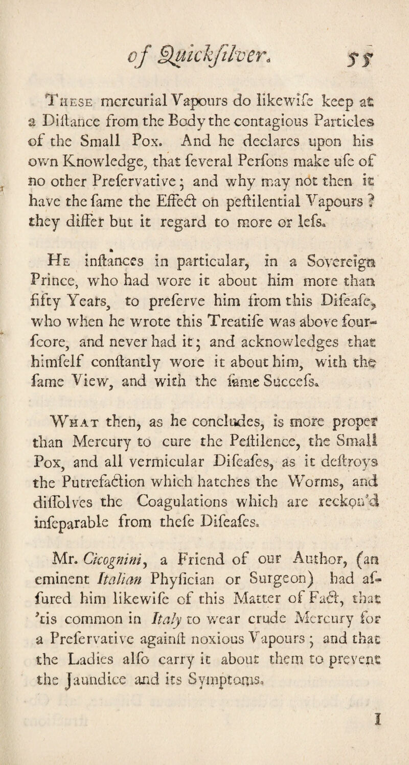 of Buickfther. 5* f These mcrcunal Vapours do likewife keep at a Dillance from the Body the contagious Particles of the Small Pox. And he declares upon his oY/n Knowledge, that feveral Perfons make ufe of no other Prefervative; and why may not then it have the fame the EfFe6i on peftilential Vapours ? they differ but it regard to more or lefs^ ft He inflances in particular, in a Sovereign Prince, who had wore it about him more than fifty Yeats^ to preferve him from this Difeafc^ who when he wrote this Treatife was above four- fcore, and never had it ; and acknowledges that himfelf conftantly wore it about him, with tho fame View, and with the femeSuccefs* What then, as he concludes, is more propef than Mercury to cure the Peflilence, the Small Pox, and all vermicular Difeafes, as it deftroys the Pucrefadlion which hatches the Worms, and diffolvcs the Coagulations which are leckpa'd infeparable from thefe Difeafes, Mr. Ckogninly a Friend of our Author, (an eminent Italian Phyfician or Surgeon) had aD fared him likewife of this Matter of Fafl, that ^tis common in Italy to Y/car crude Alercury for a Prefervative againfl noxious Vapours ; and that the Ladies alfo carry it about them to prevent the Jaundice arid its Symptoms^ I