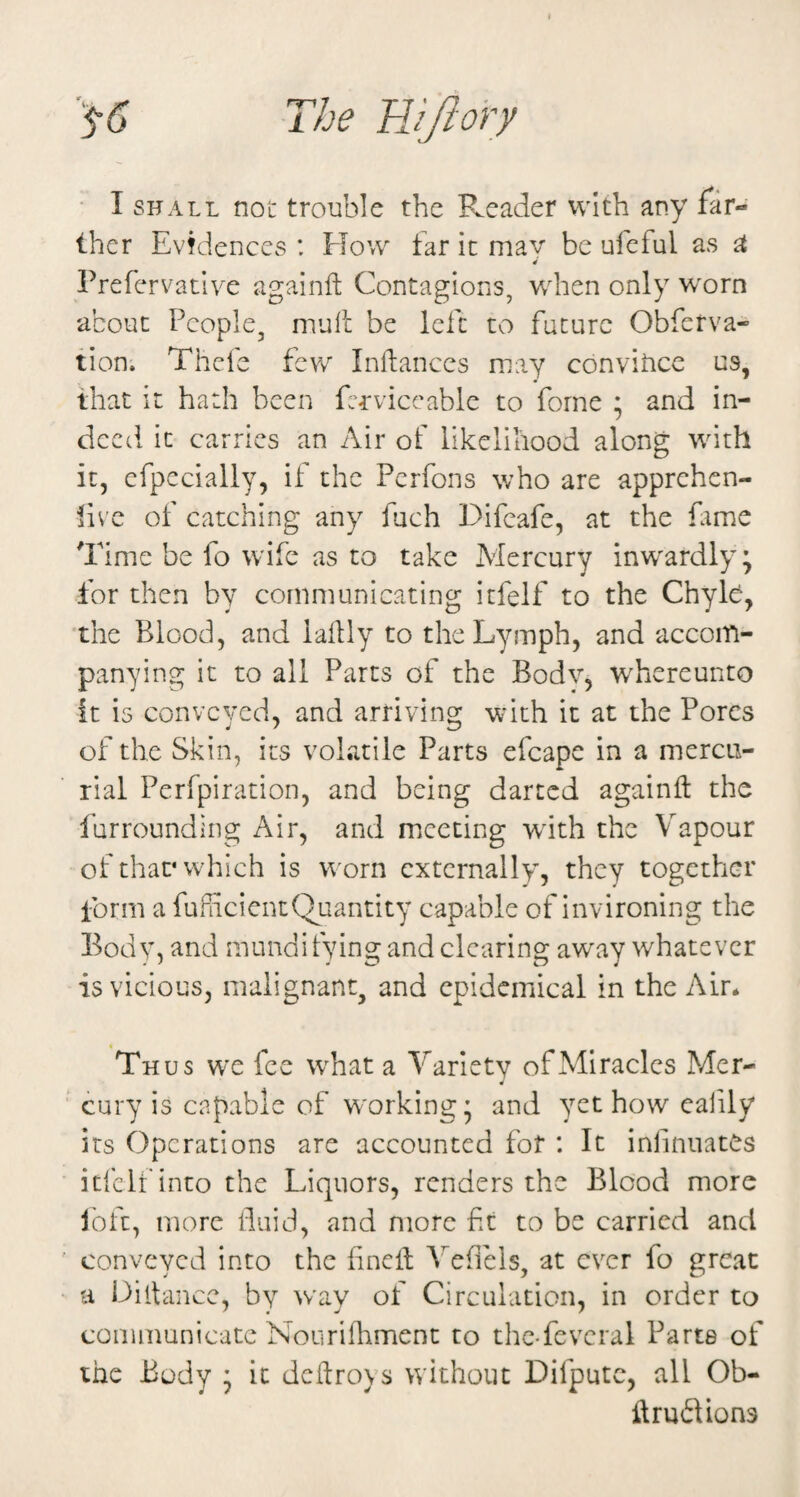 The FJJlory • I SHALL not trouble the Reader with any far¬ ther Evidences : How tar it mav be ufeful as ^ Prefervative againft Contagions, when only w'orn about People, mull be left to future Obferva- tion. Thefc few Inllances may convitice us, that it hath been ftrviccable to forne ; and in¬ deed it carries an Air of likelihood along with it, efpecially, if the Perfons who are apprehen- live of catching any fuch Difcafe, at the fame Time be fo w'ife as to take Mercury inw'ardly \ for then by communicating icfelf to the ChyH, 'the Blood, and lallly to the Lymph, and accom¬ panying it to all Parts of the Bodv, whereunto it is conveyed, and arriving with it at the Pores of the Skin, its volatile Parts efcape in a mercu¬ rial Perfpiration, and being darted againft the furrounding Air, and meeting with the Vapour of that* which is worn externally, they together form a fufheientQuantity capable of invironing the Body, and mundifying and clearing aw'ay whatever is vicious, malignant, and epidemical in the Air* Thus we fee what a Variety of Miracles Mer- 4 cury is capable of w'orking* and yet how calily its Operations are accounted for : It inlinnates itlclf into the Liquors, renders the Blood more loft, more Paid, and more ft to be carried and conveyed into the finell Vefiels, at ever fo great a Diitance, by way of Circulation, in order to communicate Nourifliment to thc-fevcral Parte of the -Body • it dcflroys without Difputc, all Ob- ilruflions