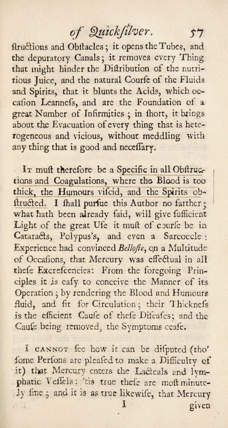 flru6Hons and Obllacles; it opens the Tubes, and the depuratory Canals; it removes every Thing that might hinder the DiHribution of the nutri¬ tious Juice, and the natural Courfc of the Fluids and Spirits, that it blunts the Acids, which oc- calion Leannefs, and are the Foundation of a great Number of Infirmities ; in fhort, it brings about th/: Evacuation of every thing that is hete¬ rogeneous and vicious, without meddling with any thing that is good and neceflary® It muft therefore- be a Specific in all Obftrucr f tions ^d ^agulations, where the BlexDd is too i thick, the and the Spirits ob« ; ilrufted. I fhall purfue this Author no farther * ' what hath been already faid, will give fufficient Light of the great Ufe it muft of courfe be in Catarafts, Polypus's, and even a Sarcoccle : Experience had convinced o^i a Multitude of Occafions, that Mercury w^as effeftual in ail thefe Excrefcencics: From the foregoing Prin¬ ciples it is eafy to conceive the Manner of its Operation * by rendering the Blood and Humours fluid, and fit for Circulation * their Thicknefs is the efficient Caufe of thefe Difeafes; and the Caufe being removed, the Symptoms ecafe. I CAKKOT fee how it can be difputed (tho’ fome Perfons are pleafed to make a Difficulty of it) tl^at Mercury enters the Lacleals and lym¬ phatic T effels: 'cis true thefe arc moft minutc- ]y fine ^ and it is as true likewife, that Mercury I given