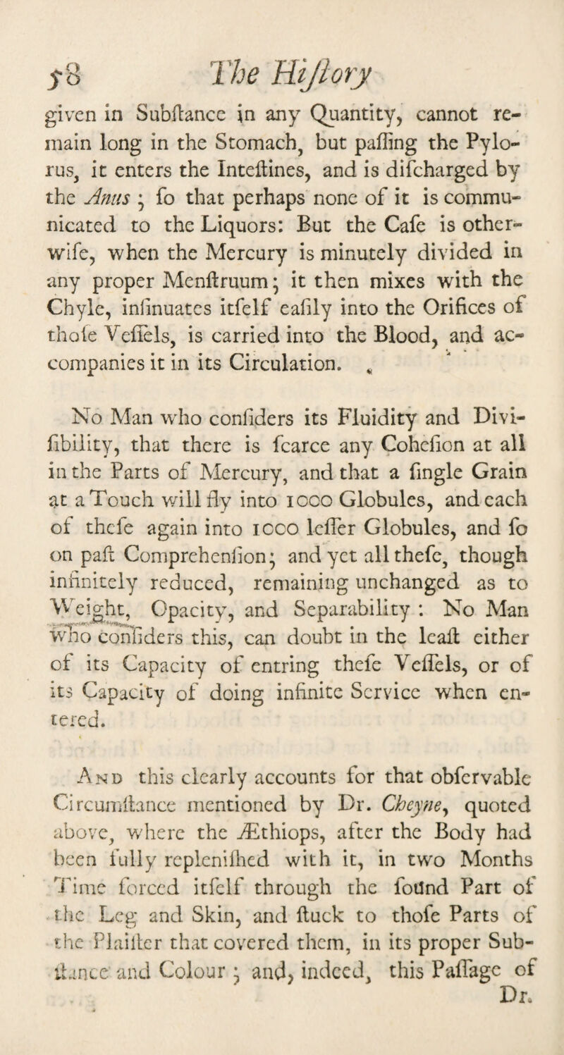 given In Subfiance in any Quantity, cannot re-^ main long in the Stomach, but palling the Pylo¬ rus, it enters the Inteflines, and is difcharged by the Anus * fo that perhaps none of it is commu¬ nicated to the Liquors: But the Cafe is other- wife, when the Mercury is minutely divided in any proper Menftruum \ it then mixes with the Chyle, inlinuates itfelf eafily into the Orifices of thole Veflels, is carried into the Blood, and ac¬ companies it in its Circulation. ^ No Man w'ho confiders its Fluidity and Divi- fibiiity, that there is fcarce any Cohefion at all in the Parts of Mercury, and that a fingle Grain at a Touch will fly into icco Globules, and each ot thcle again into icco leffer Globules, and fo on pafi Comprehenlion; and yet allthefc, though infinitely reduced, remaining unchanged as to Weight, Opacity, and Separability : No Man wmo confiders this, can doubt in the leall either of its Capacity of entring thefe Veflels, or of its Capacity of doing infinite Service when en¬ tered. And this clearly accounts for that obfcrvable Circun'illancc mentioned by Dr. Cheyney quoted above, where the jLthiops, after the Body had been fully replcnilhcd with it, in two Months Ifime forced itfelf through the foUnd Part ot the Leg and Skin, and ftuck to thofe Parts of the Plailtcr that covered them, in its proper Sub- iLince and Colour ^ and, indeed, this Paffage of Dr.