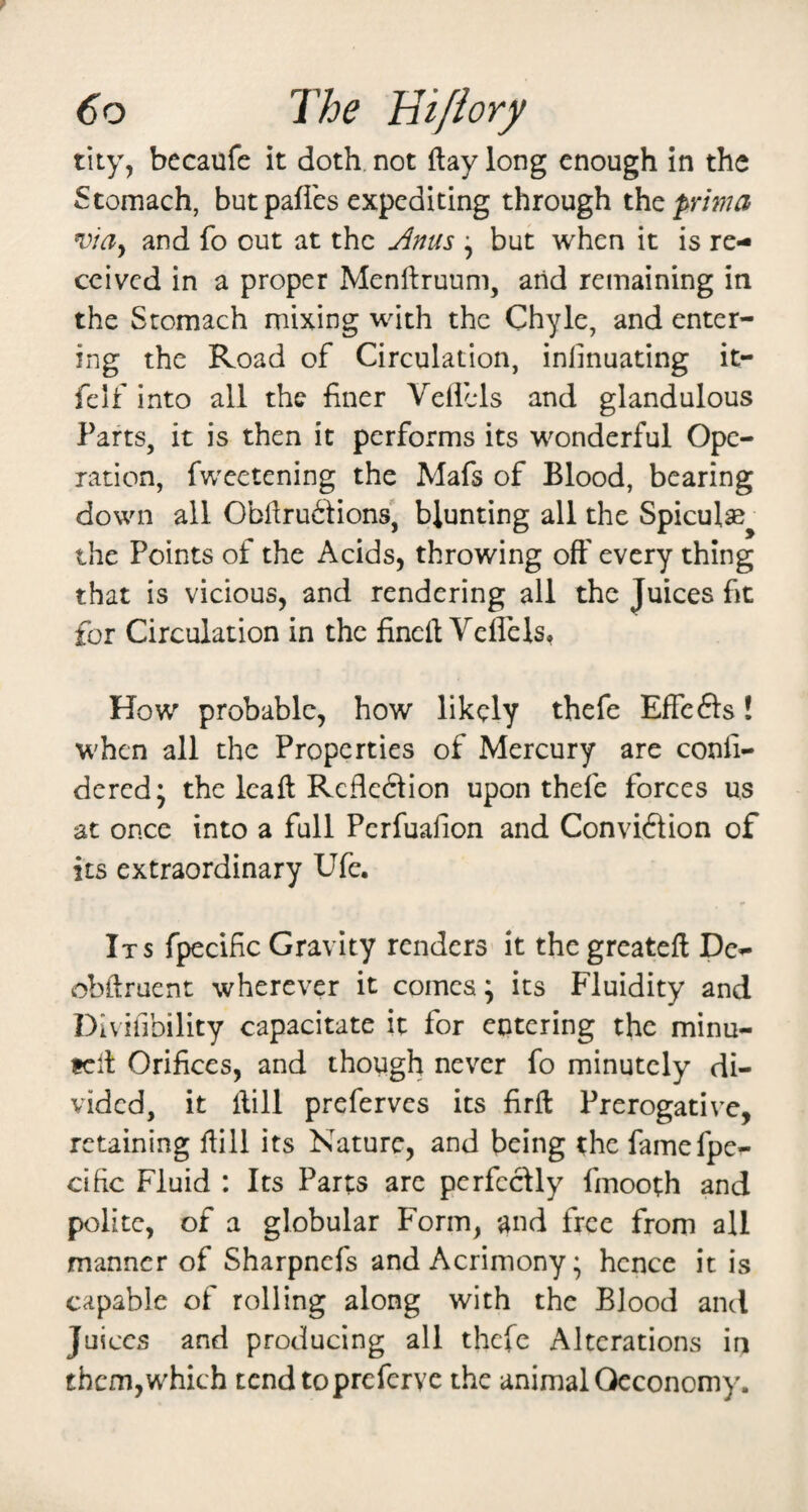 tity, becaufe it doth, not ftay long enough in the Stomach, but paffes expediting through th^prima viay and fo out at the jinus ^ but when it is re¬ ceived in a proper Menftruum, arid remaining in the Stomach mixing with the Chyle, and enter¬ ing the Road of Circulation, inimuating it- felf into all the finer Veilcls and glandulous Parts, it is then it performs its wonderful Ope¬ ration, fweetening the Mafs of Blood, bearing down all Cbfiru6Hons' blunting all the Spicul®^ the Points of the Acids, throwing off every thing that is vicious, and rendering all the Juices fit for Circulation in the fineft Veflels, How probable, how likely thefe EffeSs! when all the Properties of Mercury are conli- dered; the leaft Refledtion upon thefe forces us at once into a full Perfuafion and Conviction of its extraordinary Ufe. Its fpecific Gravity renders it thegreatefi De- obftruent wherever it comes; its Fluidity and Divifibility capacitate it for entering the minu- tclt Orifices, and though never fo minutely di¬ vided, it dill preferves its firfl Prerogative, retaining fiill its Nature, and being the famefpe^ cific Fluid : Its Parts are perfectly fmooth and polite, of a globular Form, and free from all manner of Sharpnefs and Acrimony; hence it is capable of rolling along with the Blood and Juices and producing all thefe Alterations in them,which tend topreferve the animal Oeconomy.