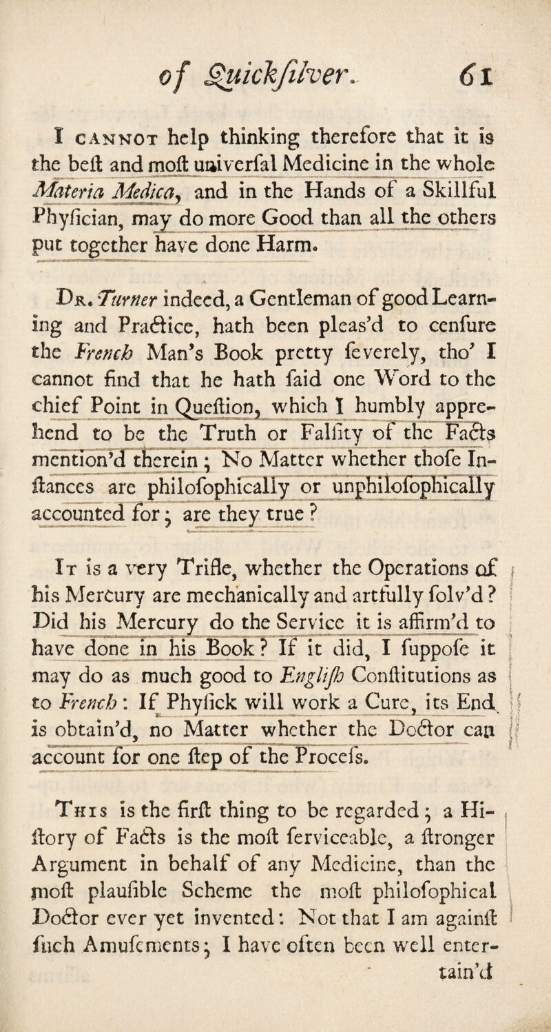 I CANNOT help thinking therefore that it is the bell and moft uaiverfal Medicine in the w^olc Materia Medica^ and in the Hands of a Skillful Phyfician, may do more Good than all the others put together have done Harm. Dr. Turner indeed, a Gentleman of good Learn¬ ing and Praftice, hath been pleas’d to cenfure the French Man’s Book pretty feverely, tho’ I cannot find that he hath faid one Word to the chief Point in Queilion, which 1 humbly appre¬ hend to be the Truth or Fallity oTthc Fafts mentIdrPd therein ; No Matter whether thofe In- ftances are philofophicalFFor uhphiTolophically accounted for * are they true ? It is a very Trifle, whether the Operations of i his Mercury are mechanically and artfully folv’d ? | Did his Mercury do the Service it is affirm’d to i have done in his Book? If it did, I fuppofe it j may do as much good to Englifi Conftitutions as | to French: I^Phyfick will work a Cure, its End, j is obtain’d, no Matter whether the Doctor can f accountTor one ilep of the Procefs. This is the firft thing to be regarded; a Hi- j fiory of P^afts is the molt ferviceable, a Itronger | Argument in behalf of any Medicine, than the moll plaufible Scheme the moll philofophical . Doctor ever yet invented: Not that I am againlt ! fiich Amufements, I have often been wxli enter¬ tain’d