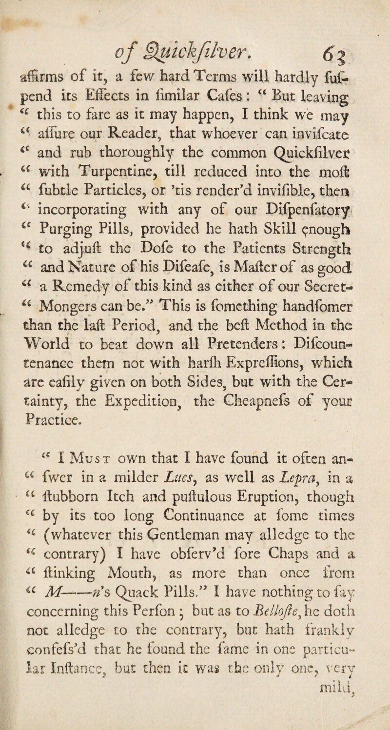 of Huichfilver. affirms of it, a few hard Terms will hardly fuf- pend its Effects in fimilar Cafes: “ But leaving this to fare as it may happen, I think we may affure our Reader, that whoever can invifcate and rub thoroughly the common Quickfilvet with Turpentine, till reduced into the moft fubtle Particles, or ’tis render'd invifible, then incorporating with any of our Difpenfatory- Purging Pills, provided he hath Skill enough to adjuft the Dofe to the Patients Strength and Nature of his Difeafe, is Mailer of as good a Remedy of this kind as either of our Secret- Mongers can be. This is fomcthing handfomcr than the laft Period, and the beil Method in the World to beat down all Pretenders: Difeoun- renance them not with harlh Expreffions, which are eafily given on both Sides, but with the Cer¬ tainty, the Expedition, the Gheapnefs of your Practice. I Must own that I have found it often an- fwer in a milder Lues^ as well as Lepra^ in a llubborn Itch and puilulous Eruption, though by its too long Continuance at fome times (whatever this Gentleman may alledge to the contrary) I have obferv’d fore Chaps and a ilinking Mouth, as more than once from ic jif-Quack Pills. I have nothing to fay concerning this Perfon ; but as to Bellofte^ he doth not alledge to the contrary, but hath frankly confefs'd that he found the fame in one particiH lar Inftance, but then it was the only one, very mild,