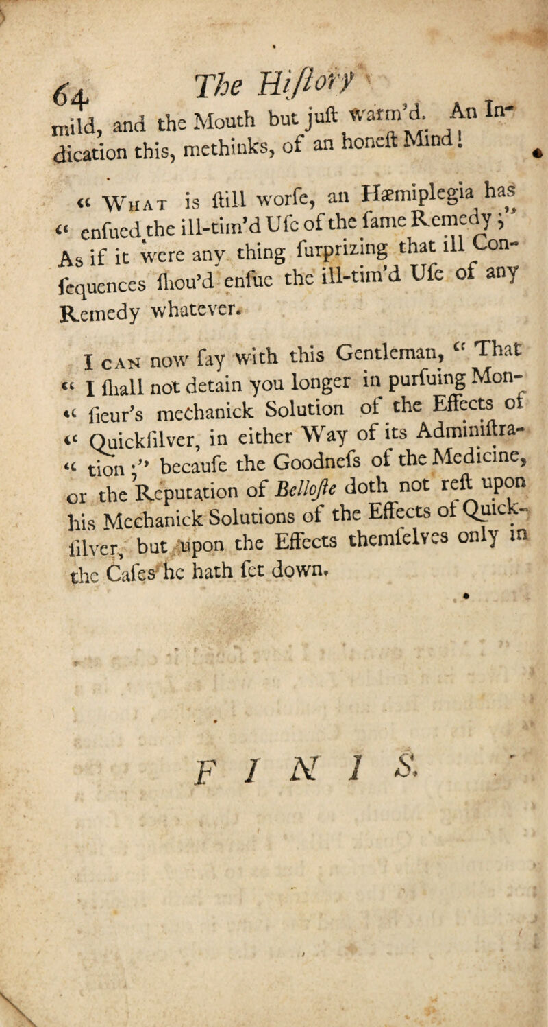 The Biprf ■ mild, and the Mouth but juft JV'aim’d An In¬ dication this, methinks, of an honeft Mind. « What is ftill worfe, an Hemiplegia has “ enfued the ill-tim’d Ufc of the fame Remedy ^ As if it wetc any thing furpnzing that ill Con- fequences fliou’d enfuc the ill-tim’d Ufe of any Remedy whatever. I CAN now fay with this Gentleman, “ That “ I fliall not detain you longer in purfuing Mon- “ fieur’s meChanick Solution ot the Effects ot “ Quickfilver, in either Way of its Adminiftra- “ tmn •” becaufe the Goodnefs of the Medicine, or the Reputation of doth not reft upon his Mechanick Solutions of the Effects of Qpick- filver, but^-'^upon the Effects thcmfelvcs only m the Cafes* fie hath fet down. F 1 hi 1 s.