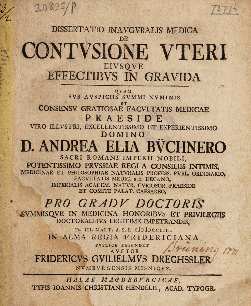 DISSERTATIO INAVGVRALIS MEDICA DE CONTVSIONE VTERI EIVSQVE EFFECTIBVS IN GRAVIDA QVA M SVB AVSPICIIS SVMMI NVMINIS ET CONSENSV GRATIOSAE FACVLTATIS MEDICAE PRAESIDE VIRO ILLVSTRI, EXCELLENTISSIMO ET EXPERIENTISSIMO DOMINO D. ANDREA ELIA BVCHNERO SACRI ROMANI IMPERII NOBILI, POTENTISSIMO PRVSSIAE REGI A CONSILIIS INTIMIS, MEDICINAE ET PHILOSOPHIAE NATVRALIS PKOFESS. PVBL. ORDINARIO, FACVLTATIS MEDIC. h.t. DECANO, IMPERIALIS ACADEM. NATVR. CVRIOSOR. PRAESIDE ET COMITE PALAT. CAESAREO, PRO GRADV DOCTORIS «SVMMISQVE IN MEDICINA HONORIBVS ET PRIVILEGIIS DOCTORALIBVS LEGITIME IMPETRANDIS, D. III. MART. A. S. R. cl3 IdCCLIII. IN ALMA REGIA F RIDERI CIANA PVBLICE DEFENDET j ') . AVCTOR /J/)r~LC f FRIDERICVS GVILIELMVS DRECHSSLER NVMBVRGENSIS MISNICVS. HALAE MAGDEBFRGICAE, TYPIS IO ANNIS CHRISTIANI HENDELII, ACAD. TYPOGR.