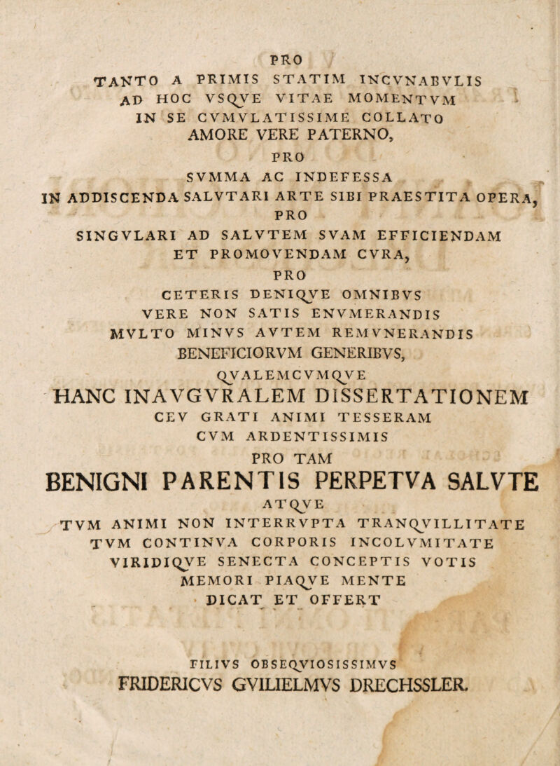 PRO TANTO A PRIMIS STATIM INCVNABVLIS AO HOC VSQVE VITAE MOMENTVM IN SE CVMVLATISSIME COLLATO AMORE VERE PATERNO, PRO SVMMA AC INDEFESSA IN ADDISCENDA SALVTARI ARTE SIBI PRAESTITA OPERA, PRO SINGVLARI AD SALVTEM SVAM EFFICIENDAM ET PROMOVENDAM CVRA, PRO CETERIS DENICJVE OMNIBVS VERE NON SATIS ENVMERANDIS MVLTO MINVS AVTEM REMVNERANDIS BENEFICIORVM GENERIBVS, QVALEMCVMQyE HANC INAVGVRALEM DISSERTATIONEM CEV GRATI ANIMI TESSERAM CVM ARDENTISSIMIS PRO TAM BENIGNI PARENTIS PERPETVA SALVTE ATQVE J/-TVM ANIMI NON INTERRVPTA TRANQVILLITATE T VM CONTINVA CORPORIS INCOLVMITATE VIRIDIQVE SENECTA CONCEPTIS VOTIS MEMORI PIAQVE MENTE DICAT ET OFFERT <r > — FILIVS OB S EQVIO SIS SIM VS FRIDERICVS GVILIELMVS DRECHSSLER. ;