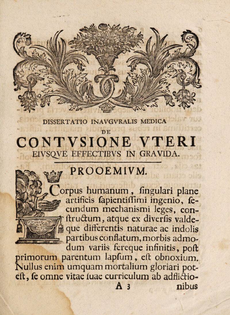 DE CONTVSIONE VTERI EIVSQVE EFFECTISVS IN GRAVIDA. PRQOEMIVM. rpus humanum , lingulari plane artificis fapientiffimi ingenio, fe¬ cundum mechanismi leges, con- ftrudum, atque ex diverfis valde- que differentis naturae ac indolis partibus conflatum, morbis admo¬ dum variis fereque infinitis, pofi: primorum parentum lapfum, eft obnoxium. Nullus enim umquam mortalium gloriari pot- eft, fe omne vitae luae curriculum ab adfli&io- A 3 nibus