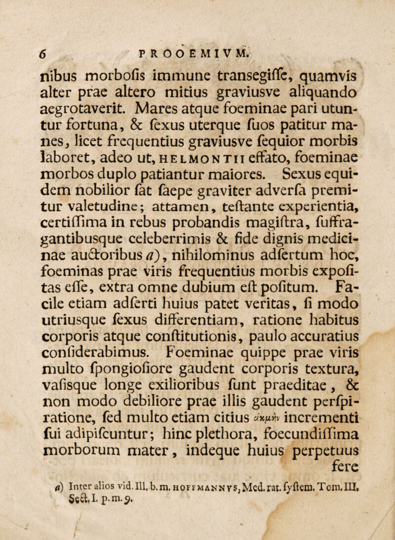 nibus morbofis immune transegilfe, quamvis alter prae altero mitius graviusve aliquando aegrotaverit Mares atque foeminae pari utun¬ tur fortuna, & lexus uterque fuos patitur ma¬ nes, licet frequentius graviusve fequior morbis laboret, adeo ut, helmontii effato, foeminae morbos duplo patiantur maiores. Sexus equi¬ dem nobilior fat faepe graviter adverfa premi¬ tur valetudine; attamen, teftante experientia, certiflimain rebus probandis magiftra, fuffra- gantibusque celeberrimis & fide dignis medici¬ nae auctoribus a), nihilominus adfertum hoc, foeminas prae viris frequentius morbis expoli¬ tas elfe, extra omne dubium elt politum. Fa¬ cile etiam adferti huius patet veritas, li modo utriusque lexus differentiam, ratione habitus corporis atque conftitutionis, paulo accuratius confiderabimus. Foeminae quippe prae viris multo fpongioliore gaudent corporis textura, vafisque longe exilioribus funt praeditae, & non modo debiliore prae illis gaudent perfpi- ratione, fed multo etiam citius incrementi fui adipifcuntur; hinc plethora, foecundilTima morborum mater, indeque huius perpetuus fere a) Inter alios vid. 111,b.m. hoffmannvSjMcd.rat.fyftem. Tom,III. Se&I. p.m.9.