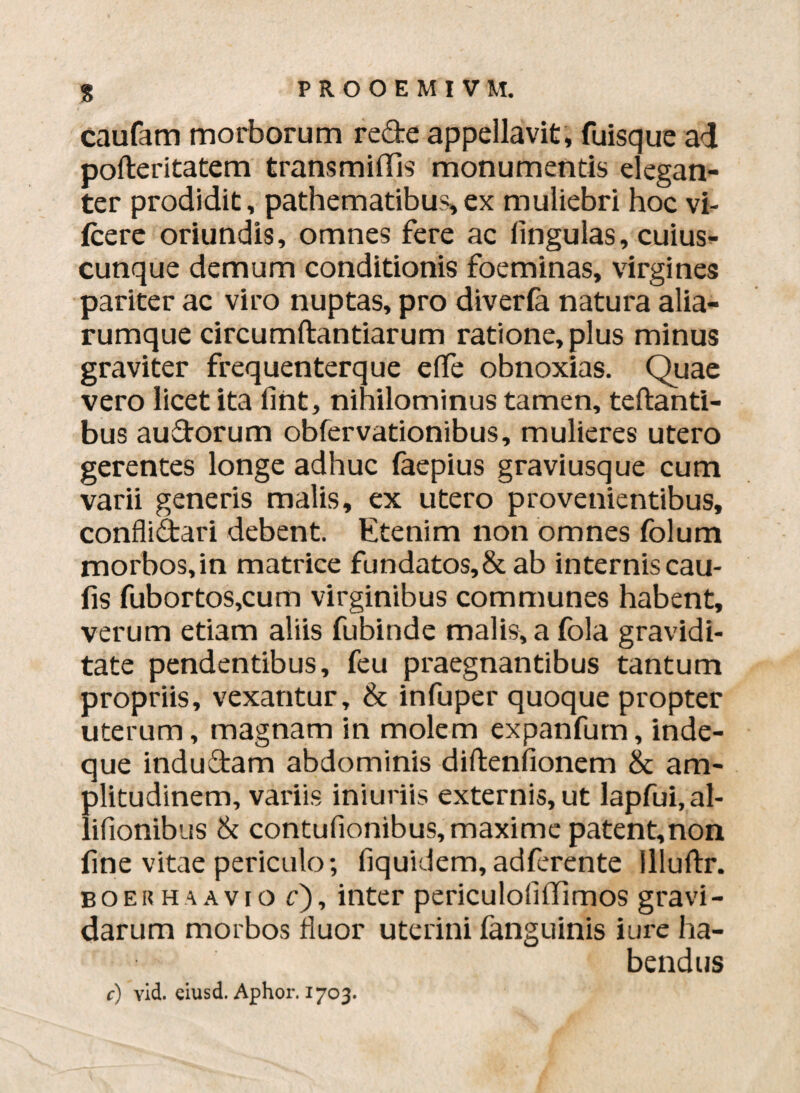 S caufam morborum re&e appellavit, fuisque ad pofteritatem transmiffis monumentis elegan¬ ter prodidit, pathematibus,ex muliebri hoc vi- Icere oriundis, omnes fere ac lingulas, cuius¬ cunque demum conditionis foeminas, virgines pariter ac viro nuptas, pro diverla natura alia- rumque circumftantiarum ratione, plus minus graviter frequenterque effle obnoxias. Quae vero licet ita lint, nihilominus tamen, teftanti- bus au&orum obfervationibus, mulieres utero gerentes longe adhuc faepius graviusque cum varii generis malis, ex utero provenientibus, confli&ari debent. Etenim non omnes folum morbos,in matrice fundatos,&ab internis cau¬ lis fubortos,cum virginibus communes habent, verum etiam aliis fubinde malis, a fola gravidi¬ tate pendentibus, feu praegnantibus tantum propriis, vexantur, & infuper quoque propter uterum, magnam in molem expanfum, inde- que indu&am abdominis diftenfionem & am¬ plitudinem, variis iniuriis externis, ut lapfui.al- lifionibus & contufionibus, maxime patent,non line vitae periculo; fiquidem,adferente llluftr. boer ha avio c), inter periculoflflimos gravi¬ darum morbos fluor uterini fanguinis iure ha¬ bendus c) vid. ciusd. Aphor. 1703.