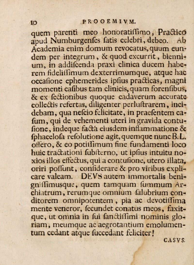 IO quem parenti meo honoratiffimo, Pradico apud Numburgenfes fatis celebri, debeo. Ab Academia enim domum revocatus, quum eun¬ dem per integrum , & quod excurrit, bienni¬ um, in addifcenda praxi clinica ducem habe¬ rem fideliffimum dexterrimumque, atque hac occafione ephemerides ipfius p radicas, magni momenti cafibus tam clinicis, quam forenfibus, & ex fedionibus quoque cadaverum accurate colledis refertas, diligenter perluftrarem, inci¬ debam, qua nefcio felicitate, in praetentem ca- fum, qui de vehementi uteri ingravida contu- fione, indeque fadfl eiusdem inflammatione & fphacelofa refolutione agit,quemque nuncB.L. offero, & eo potillimum fine fundamenti loco huic tradationi fubftcrno, ut ipfius intuitu no¬ xios illos effedus, qui a contuflone, utero illata, oriri poffunt, confiderare & pro viribus expli¬ care valeam. DKVS autem immortalis beni¬ gni ffimusque, quem tamquam fummum Ar¬ chiatrum, rerumque omnium falubrium con¬ ditorem omnipotentem , pia ac devotiflima mente veneror, fecundet conatus meos, faxit- que, ut omnia in fui fandiffimi nominis glo¬ riam, meumque ac aegrotantium emolumen¬ tum cedant atque fuccedant feliciter J ca s\s.