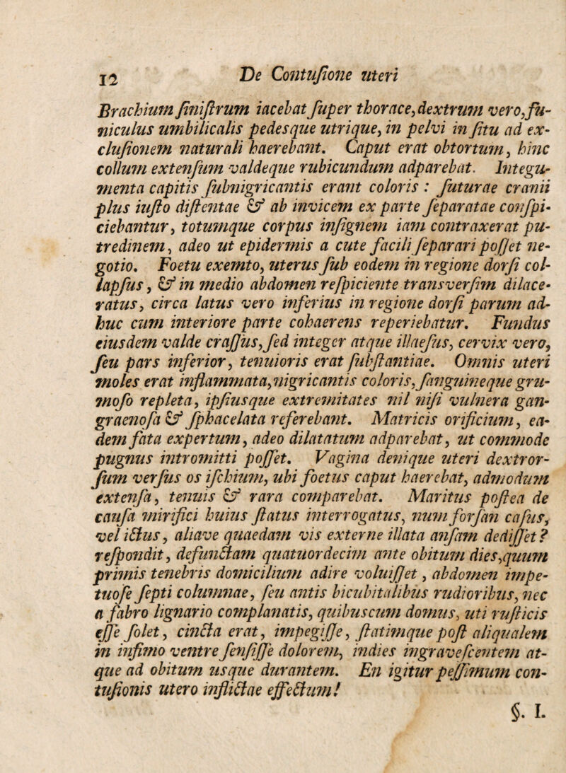 Brachium Jiniftrum iacelat fuper thorace, dextrum vero,fu¬ niculus umbilicalis pedesque utrique, in pelvi in fitu ad ex- clufionem naturali haerebant. Caput erat obtortum, hinc collum extenfum valdeque rubicundum adparebat. Integu¬ menta capitis [ubnigricantis erant coloris: futurae cranii plus iujlo diftentae & ab invicem ex parte feparatae confpi- ciebantur, totumque corpus infignem iam contraxerat pu¬ tredinem , adeo ut epidermis a cute facili feparari pofjet ne¬ gotio. Foetu exemto, uterusfub eodem in regione dorfi coi- lapfus, & in medio abdomen refpiciente transverfim dilace¬ ratus, circa latus vero inferius in regione dorfi parum ad¬ huc cum interiore parte cohaerens reperiebatur. Fundus eiusdem valde crafjus,fed integer atque illaefus, cervix vero, feu pars inferior, tenuioris erat fulflantiae. Omnis uteri moles erat inflammata,nigricantis coloris,fang7ihieque gru- rnofo repleta, ipfiusque extremitates nil niji vulnera gan- graenofa Cf fphacelata referebant. Matricis orificium, ea¬ dem fata expertum, adeo dilatatum adparebat, ut commode pugnus intromitti pojfet. Vagina denique uteri dextror- fum verfus os ifchium, ubi foetus caput haerebat, admodum extenfa, tenuis Cf rara comparebat. Maritus poftea de caufa mirifici huius flatus interrogatus, numforfan cafus, vel iftuSy ahave quaedam vis externe illata anfam dedifjet? refpondit, defunBam quatuordecim ante obitum dies,quum primis tenebris domicilium adire voluifjet, abdomen impe- tuo fe fepti columnae, feu antis bicubitalibus rudioribus, nec a fabro lignario complanatis, quibus cum domus, uti rufticis ejje folet, cincla erat, impegitje, ftatimquepoft aliqualem in infimo ventre fenfifje dolorem, indies ingravefeentem at¬ que ad obitum usque durantem. En igiturpeffimum con- tufionis utero infliftae ejfeShm! §. L