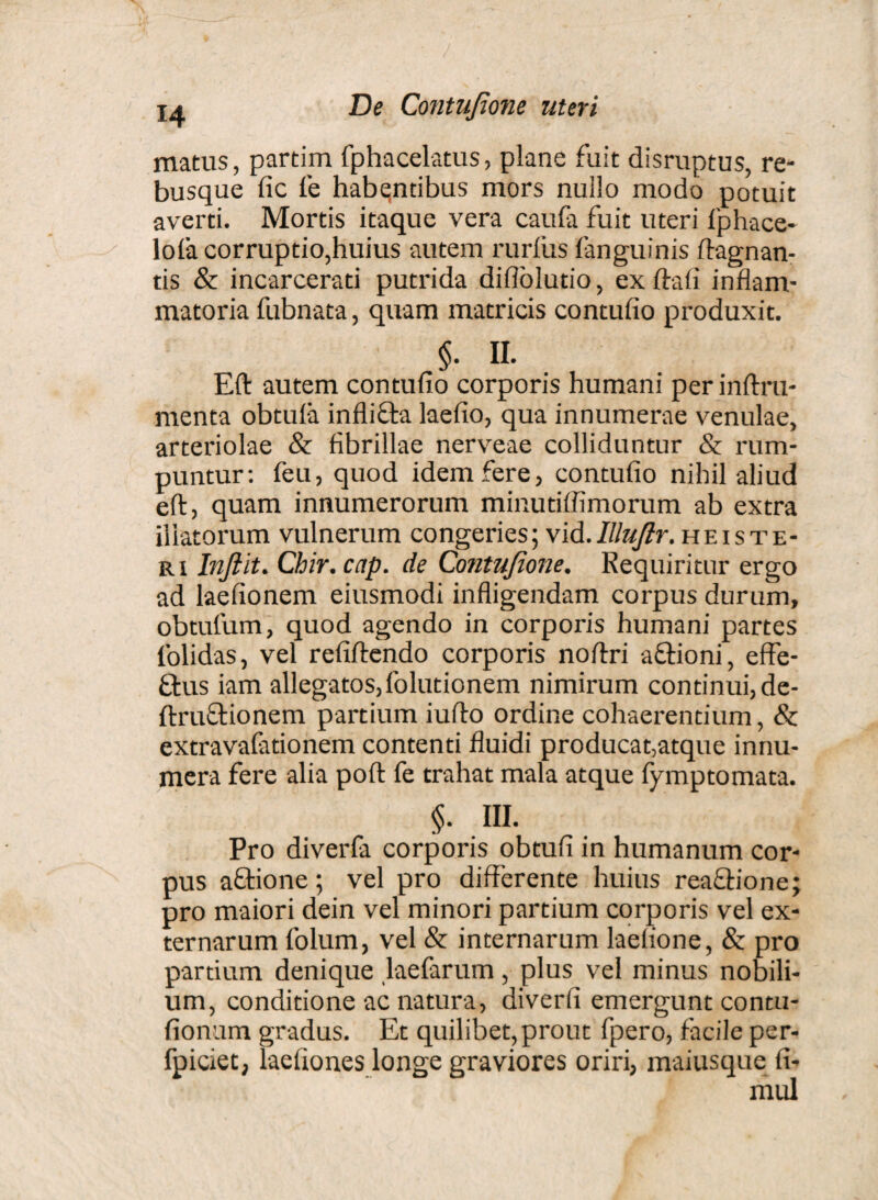 matus, partim fphacelatus, plane fuit disruptus, re¬ busque fic fe habentibus mors nuilo modo potuit averti. Mortis itaque vera caufa fuit uteri fphace- lola corruptio,huius autem rurfus fanguinis ftagnan- tis & incarcerati putrida difiolutio, exftafi inflam¬ matoria fubnata, quam matricis contufio produxit. §. II. Eft autem contufio corporis humani per inftru- menta obtula infli&a laefio, qua innumerae venulae, arteriolae & fibrillae nerveae colliduntur & rum¬ puntur: feu, quod idem fere, contufio nihil aliud eft, quam innumerorum minutiffimorum ab extra illatorum vulnerum congeries; vid. Illufir. heiste¬ ri Inftit. Chir.cap. de Contufione. Requiritur ergo ad laefionem eiusmodi infligendam corpus durum, obtufum, quod agendo in corporis humani partes folidas, vel refiftendo corporis noftri a Orioni, effe- £tus iam allegatos,folutionem nimirum continui, de- ftruOrionem partium iufto ordine cohaerentium, 8c extravafationem contenti fluidi producat,atque innu¬ mera fere alia poft fe trahat mala atque fymptomata. §. HI. Pro diverfa corporis obtufi in humanum cor¬ pus aQrione; vel pro differente huius reaOrione; pro maiori dein vel minori partium corporis vel ex¬ ternarum folum, vel & internarum laefione, & pro partium denique laefarum, plus vel minus nobili¬ um, conditione ac natura, diverfi emergunt contu- fionum gradus. Et quilibet, prout fpero, facile per- fpiciet, laefiones longe graviores oriri, maiusque fi- mul
