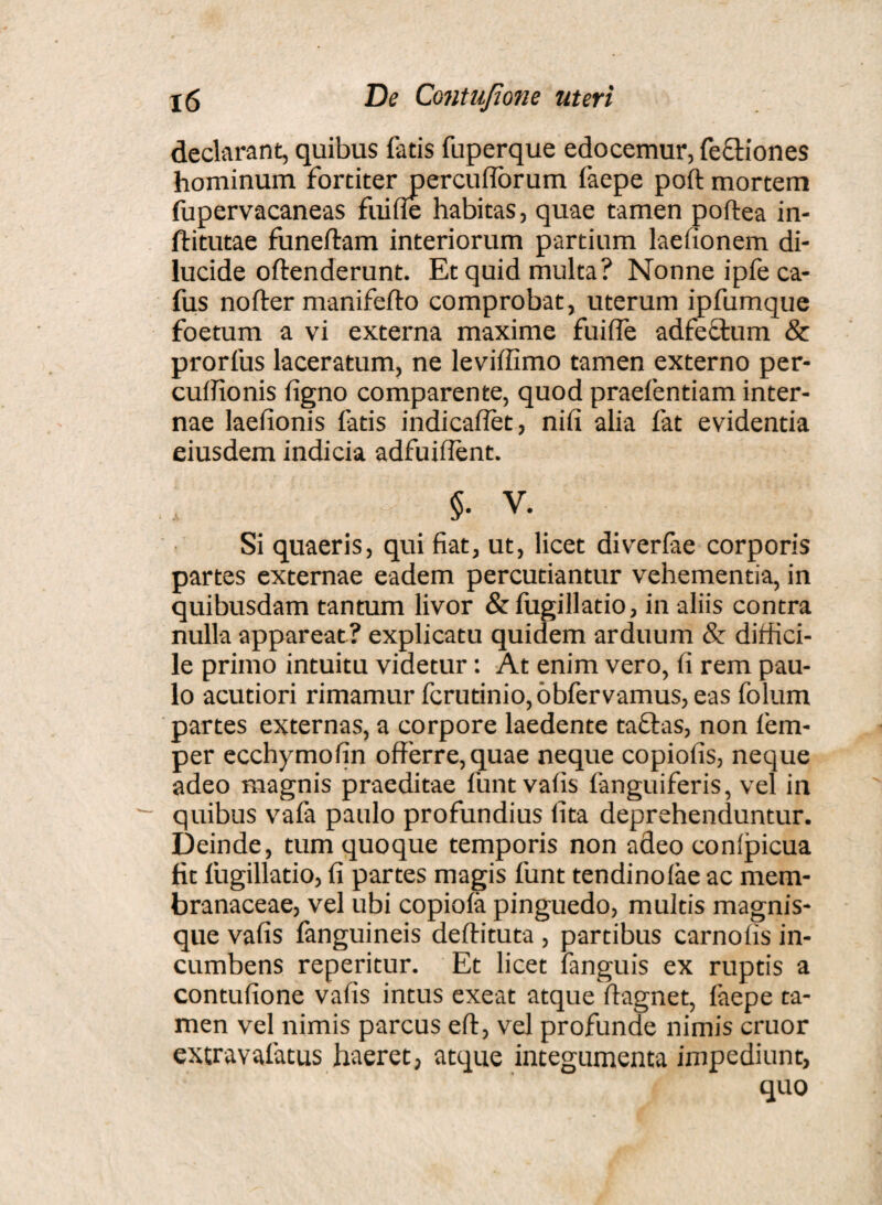 declarant, quibus fatis fuperque edocemur, fecfiones hominum fortiter percuflorum faepe poft mortem fupervacaneas fui fle habitas, quae tamen poftea in- ftitutae funeftam interiorum partium laefionem di¬ lucide oftenderunt. Et quid multa? Nonne ipfe ca- fus nofter manifefto comprobat, uterum ipfumque foetum a vi externa maxime fuifle adfectum & prorfus laceratum, ne leviffimo tamen externo per- cuffionis ligno comparente, quod praefentiam inter¬ nae laefionis fatis indicaflet, nifi alia fat evidentia eiusdem indicia adfuiffent. % v. Si quaeris, qui fiat, ut, licet diverfae corporis partes externae eadem percutiantur vehementia, in quibusdam tantum livor &fugillatio, in aliis contra nulla appareat? explicatu quidem arduum & diffici¬ le primo intuitu videtur: At enim vero, fi rem pau¬ lo acutiori rimamur fcrutinio,obfervamus, eas folum partes externas, a corpore laedente taftas, non fem- per ecchymofin offerre, quae neque copiofis, neque adeo magnis praeditae funtvafis fanguiferis, vel in quibus vafa paulo profundius (ita deprehenduntur. Deinde, tum quoque temporis non adeo conipicua fit lugillatio, fi partes magis funt tendinolae ac mem¬ branaceae, vel ubi copiola pinguedo, multis magnis- que vafis fanguineis deftituta , partibus carnofis in¬ cumbens reperitur. Et licet fanguis ex ruptis a contufione vafis intus exeat atque ffagnet, faepe ta¬ men vel nimis parcus eft, vel profunde nimis eruor extravafatus haeret, atque integumenta impediunt, quo