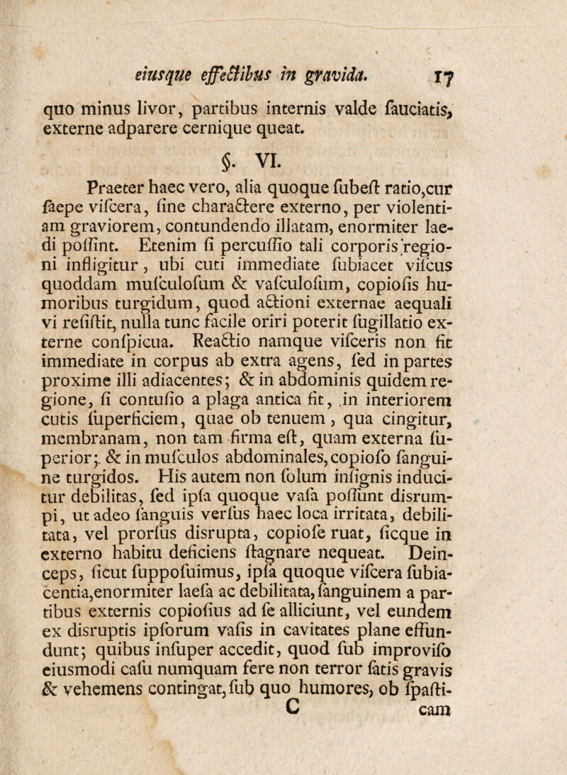 quo minus livor, partibus internis valde fauciatis, externe adparere cernique queat. $• VI. Praeter haec vero, alia quoque fubefl: ratio,cur faepe vifcera, fine charaffere externo, per violenti¬ am graviorem, contundendo illatam, enormiter lae¬ di poffint. Etenim fi percuffio tali corporis'regio¬ ni infligitur, ubi cuti immediate fubiacet viicus quoddam mulculofum & vafculofum, copiofis hu¬ moribus turgidum, quod aftioni externae aequali vi refiftit, nulla tunc facile oriri poterit fugillatio ex¬ terne confpicua. Reactio namque vifceris non fit immediate in corpus ab extra agens, fed in partes proxime illi adiacentes; &in abdominis quidem re¬ gione, fi contufio a plaga antica fit, ,in interiorem cutis fuperficiem, quae ob tenuem, qua cingitur, membranam, non tam firma eft, quam externa fiu- perior;. & in mufculos abdominales, copiofo fangui- ne turgidos. Elis autem non folum infignis induci¬ tur debilitas, fed ipla quoque vafa poflunt disrum- pi, ut adeo languis verfus haec loca irritata, debili¬ tata, vel prorfus disrupta, copiofe ruat, ficque in externo habitu deficiens ftagnare nequeat. Dein¬ ceps, ficut fuppofuimus, ipfa quoque vifcera fubia- centia,enormiter laefa ac debilitata, fanguinem a par¬ tibus externis copiofius ad fe alliciunt, vel eundem ex disruptis ipibrum vafis in cavitates plane effun¬ dunt; quibus infuper accedit, quod fub improvifb eiusmodi calu numquam fere non terror fatis gravis & vehemens contingat, fub quo humores, ob fpafti- C cara