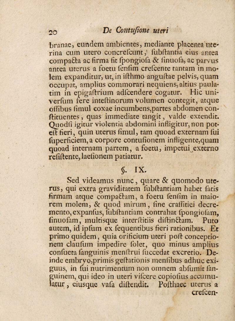 branae, eundem ambientes, mediante placenta ute¬ rina cum utero concreficuntfubftantia eius antea compa&a ac firma fit fpongiofa & finuofa, ac parvus antea uterus a foetu fenfim crefcente tantam in mo¬ lem expanditur, ut, in ifthmo anguftae pelvis, quam occupat, amplius commorari nequiens, altius paula- tim in epigaftrium adfcendere cogatur. Hic uni- verfum fere inteftinorum volumen contegit, atque olfibus fimul coxae incumbens,partes abdomen con- ftituentes, quas immediate tangit, valde extendit. Quodfi igitur violentia abdomini infligitur, non pot- eft fieri, quin uterus fimul, tam quoad externam fui fuperficiem,a corpore contufionem infligente,quam quoad internam partem, a foetu, impetui externo refiftente,laefionem patiatur. §• IX. Sed videamus nunc, quare & quomodo ute¬ rus, qui extra graviditatem fubftantiam habet fatis firmam atque compa&am, a foetu fenfim in maio¬ rem molem, & quod mirum, fine craflitiei decre¬ mento, expanfus, fubftantiam contrahat fpongiofam, finuofam, multisque interftitiis diftincfam. Puto autem, id ipfum ex fequennbus fieri rationibus. Et primo quidem, quia orificium uteri poft conceptio¬ nem claufum impedire fblet, quo minus amplius confueta fanguinis menftrui fuccedat excretio. De¬ inde embryo,primis geftationis menfibus adhuc exi¬ guus, in fui nutrimentum non omnem abfumit fan- guinern, qui ideo in uteri vifcere copiofius accumu¬ latur , eiusque vafa diftendic. Pofthaec uterus a crefcen-