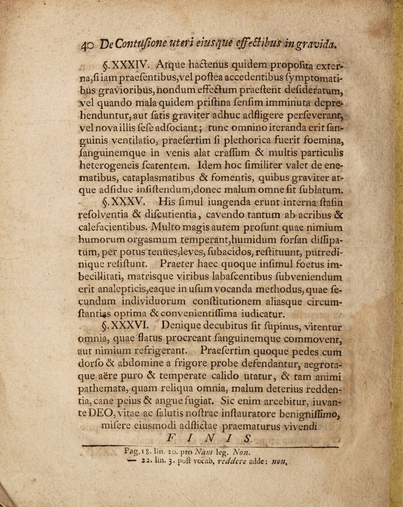 §. XXXIV. Arque hactenus quidem propofita exter* na,fi iam praefentibus,vel poftea accedentibus (y mptomati- bus gravioribus, nondum effe£tum praeftent defideratum, vel quando mala quidem priftina fenfim imminuta depre¬ henduntur, aut fatis graviter adhuc adfligere perfeverant, vel nova illis fefe adfociant; tunc omnino iteranda erit fan- guinis ventilatio, praefertim fi plethorica fuerit foemina, fanguinemque in venis alat craflum & multis particulis heterogeneis fcatentem, Idem hoc fimiliter valet de ene- matibus, cataplasmatibus & fomentis, quibus graviter at¬ que adfidue infiftendum,donec malum omne fit fublatum. §.XXXV. His fimul iungenda erunt interna ftafm refolventia & difcutientia, cavendo tantum ab acribus & calefacientibus. Multo magis autem profunt quae nimium humorum orgasmum temperant,humidum forfan diflipa- tum, per potus tenues,leves, fubacidos, reftituunt, putredi¬ nique refifiunt. Praeter haec quoque infimul foetus im¬ becillitati, matrisque viribus labafcentibus fubveniendum erit analepticis,eaque in ufum vocanda methodus, quae fe¬ cundum individuorum conftitutionem aliasque circum- ftantLgs optima & convenientitfima iudicatur. §. XXXVI. Denique decubitus fit fupinus, vitentur omnia, quae flatus procreant fanguinemque commovent, aut nimium refrigerant. Praefertim quoque pedes cum dorfo & abdomine a frigore probe defendantur, aegrota- que aere puro & temperate calido utatur, & tam animi pathemata, quam reliqua omnia, malum deterius redden¬ tia, cane peius & angue fugiat. Sic enim arcebitur, iuvan- teDEO, vitae ac falutis nofirae inflauratore benigniffimo, mifere eiusmodi adflictae praematurus vivendi _ FINIS. Pag.i 8- lin. 20. pro Nam leg. Non. — 22. lin. 3. poli vocab, reddere adde: nons