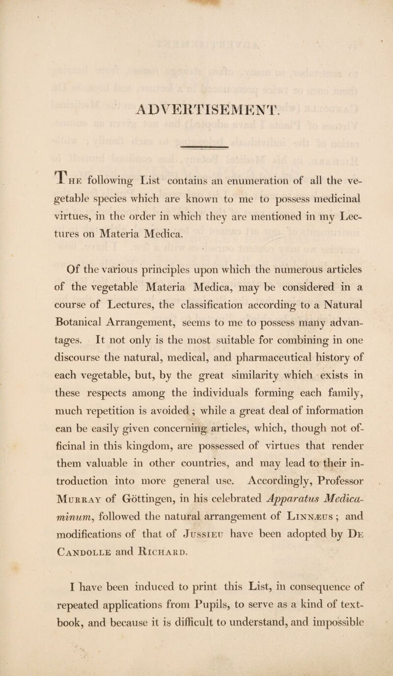 ADVERTISEMENT. T he following List contains an enumeration of all the ve¬ getable species which are known to me to possess medicinal virtues, in the order in which they are mentioned in my Lec¬ tures on Materia Medica. Of the various principles upon which the numerous articles of the vegetable Materia Medica, may be considered in a course of Lectures, the classification according to a Natural Botanical Arrangement, seems to me to possess many advan¬ tages. It not only is the most suitable for combining in one discourse the natural, medical, and pharmaceutical history of each vegetable, but, by the great similarity which exists in these respects among the individuals forming each family, much repetition is avoided ; while a great deal of information ean be easily given concerning articles, which, though not of¬ ficinal in this kingdom, are possessed of virtues that render them valuable in other countries, and may lead to their in¬ troduction into more general use. Accordingly, Professor Murray of Gottingen, in his celebrated Apparatus Medica minum, followed the natural arrangement of Linnaeus ; and modifications of that of Jussieu have been adopted by De Candolle and Richard. I have been induced to print this List, in consequence of repeated applications from Pupils, to serve as a kind of text¬ book, and because it is difficult to understand, and impossible