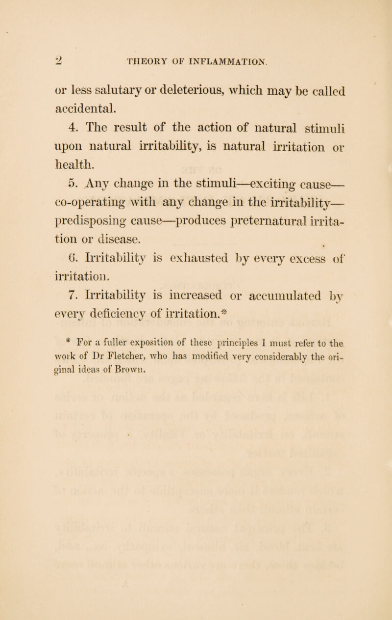 •) or less salutary or deleterious, which may be called accidental. 4. The result of the action of natural stimuli upon natural irritability, is natural irritation or health. 5. Any change in the stimuli—exciting cause— co-operating with any change in the irritability— predisposing cause—produces preternatural irrita¬ tion or disease. 6. Irritability is exhausted by every excess of irritation. 7. Irritability is increased or accumulated by every deficiencv of irritation.* * For a fuller exposition of these principles I must refer to the work of Dr Fletcher, who has modified very considerably the ori¬ ginal ideas of Brown.