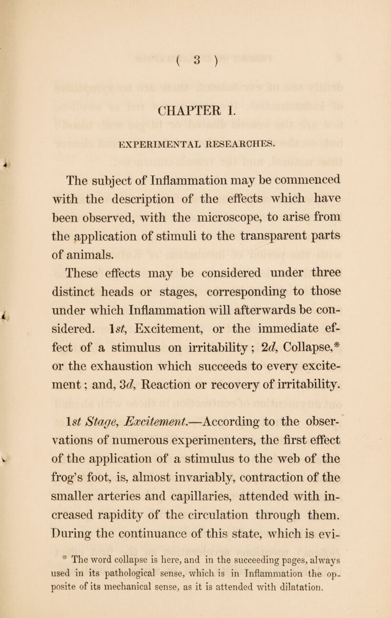 CHAPTER I. EXPERIMENTAL RESEARCHES. J 4 The subject of Inflammation may be commenced with the description of the effects which have been observed, with the microscope, to arise from the application of stimuli to the transparent parts of animals. These effects may be considered under three distinct heads or stages, corresponding to those under which Inflammation will afterwards be con- a sidered. 1st, Excitement, or the immediate ef¬ fect of a stimulus on irritability; 2d, Collapse,* or the exhaustion which succeeds to every excite- ment; and, 3d, Reaction or recovery of irritability. 1st Stage, Excitement.—According to the obser¬ vations of numerous experimenters, the first effect v of the application of a stimulus to the web of the frog’s foot, is, almost invariably, contraction of the smaller arteries and capillaries, attended with in¬ creased rapidity of the circulation through them. During the continuance of this state, which is evi- * The word collapse is here, and in the succeeding pages, always used in its pathological sense, which is in Inflammation the op¬ posite of its mechanical sense, as it is attended with dilatation.